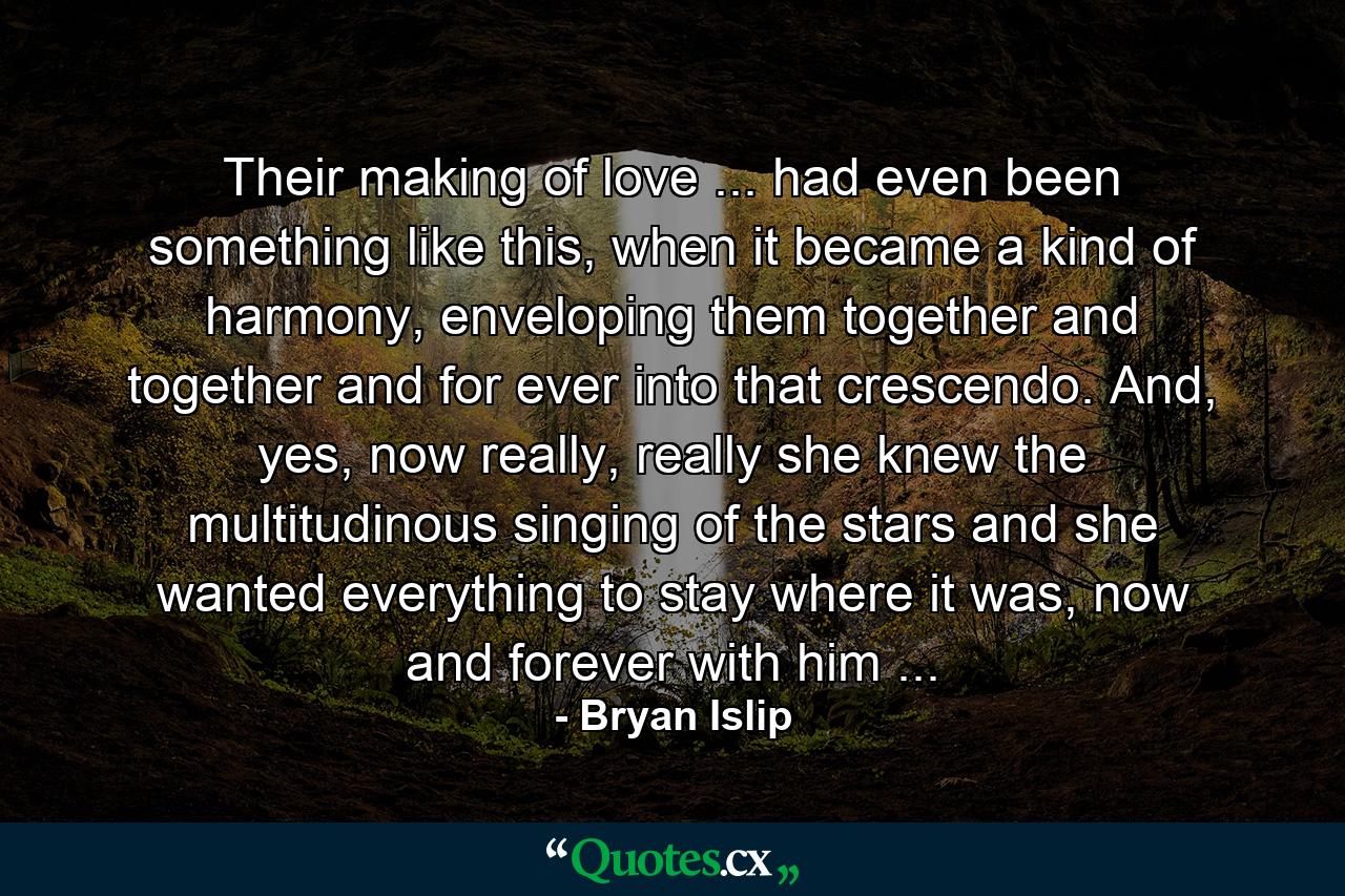 Their making of love ... had even been something like this, when it became a kind of harmony, enveloping them together and together and for ever into that crescendo. And, yes, now really, really she knew the multitudinous singing of the stars and she wanted everything to stay where it was, now and forever with him ... - Quote by Bryan Islip