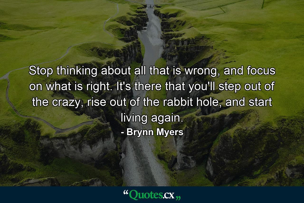 Stop thinking about all that is wrong, and focus on what is right. It's there that you'll step out of the crazy, rise out of the rabbit hole, and start living again. - Quote by Brynn Myers