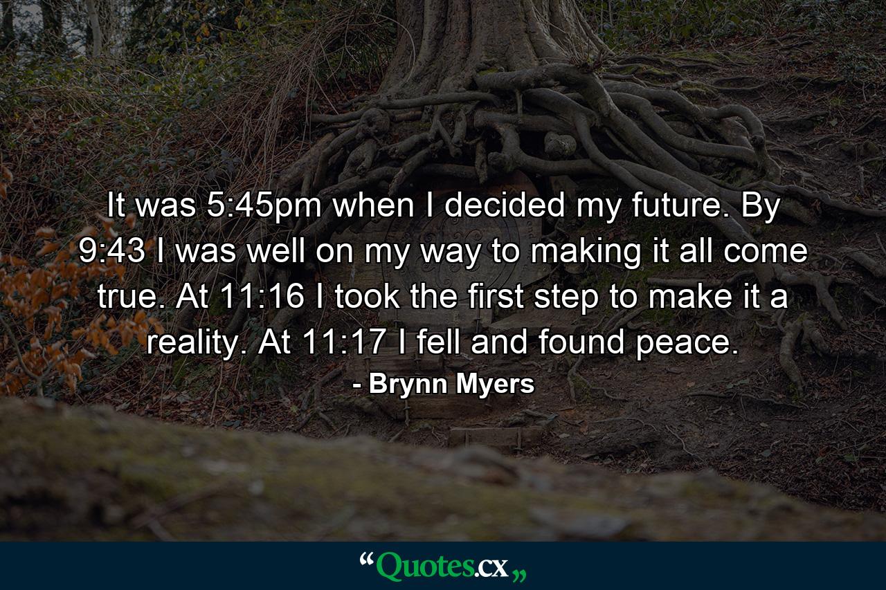 It was 5:45pm when I decided my future. By 9:43 I was well on my way to making it all come true. At 11:16 I took the first step to make it a reality. At 11:17 I fell and found peace. - Quote by Brynn Myers