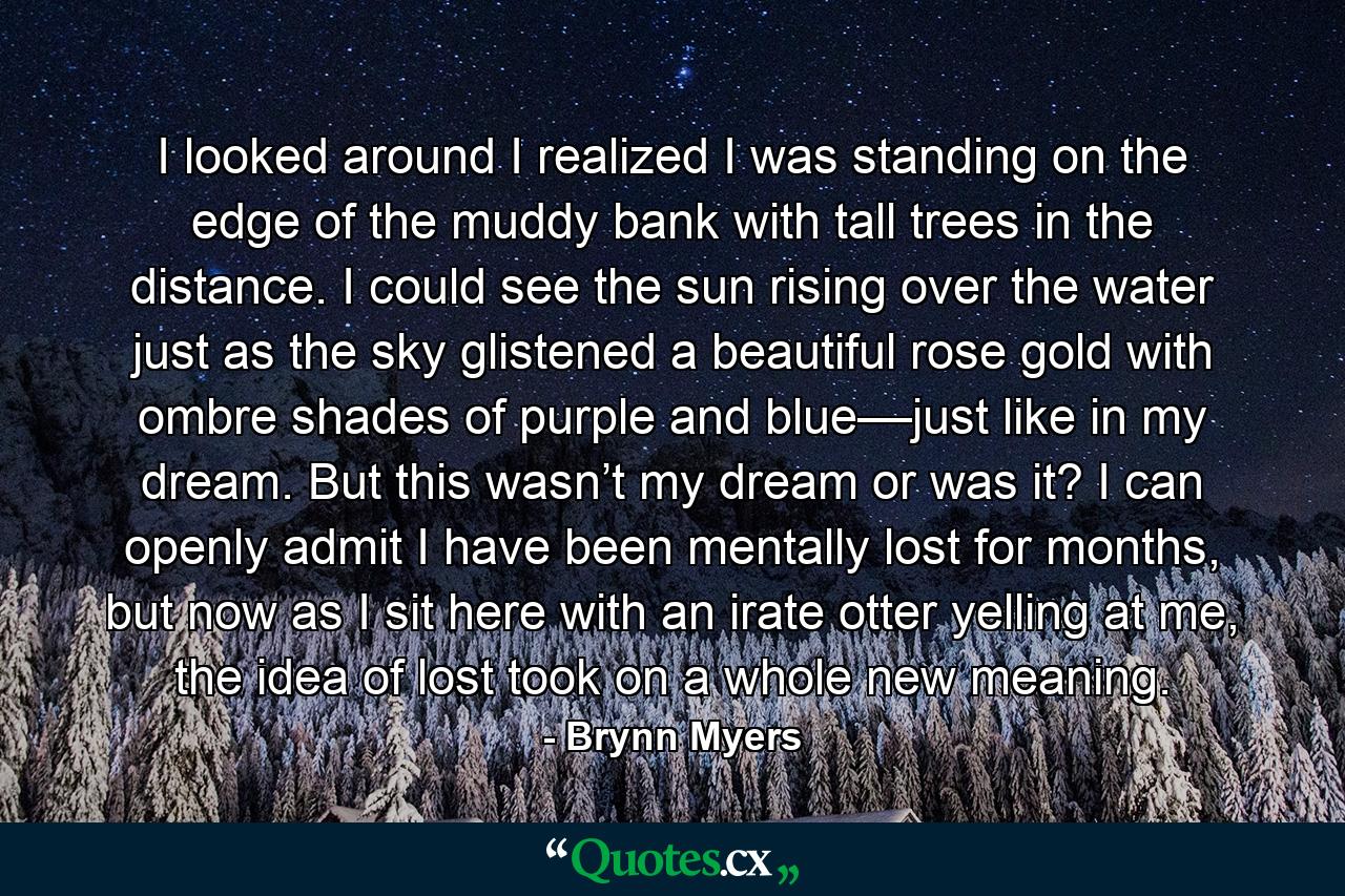 I looked around I realized I was standing on the edge of the muddy bank with tall trees in the distance. I could see the sun rising over the water just as the sky glistened a beautiful rose gold with ombre shades of purple and blue––just like in my dream. But this wasn’t my dream or was it? I can openly admit I have been mentally lost for months, but now as I sit here with an irate otter yelling at me, the idea of lost took on a whole new meaning. - Quote by Brynn Myers