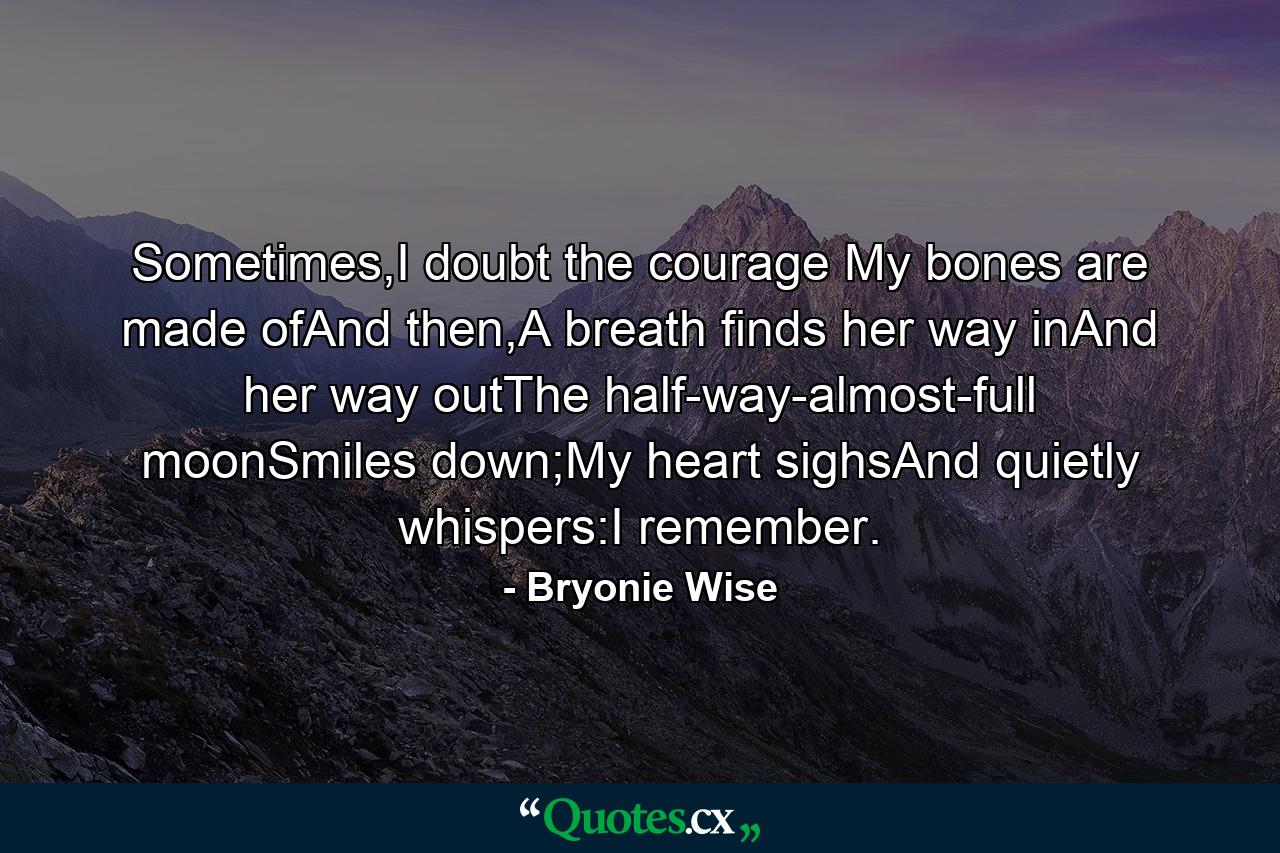 Sometimes,I doubt the courage My bones are made ofAnd then,A breath finds her way inAnd her way outThe half-way-almost-full moonSmiles down;My heart sighsAnd quietly whispers:I remember. - Quote by Bryonie Wise