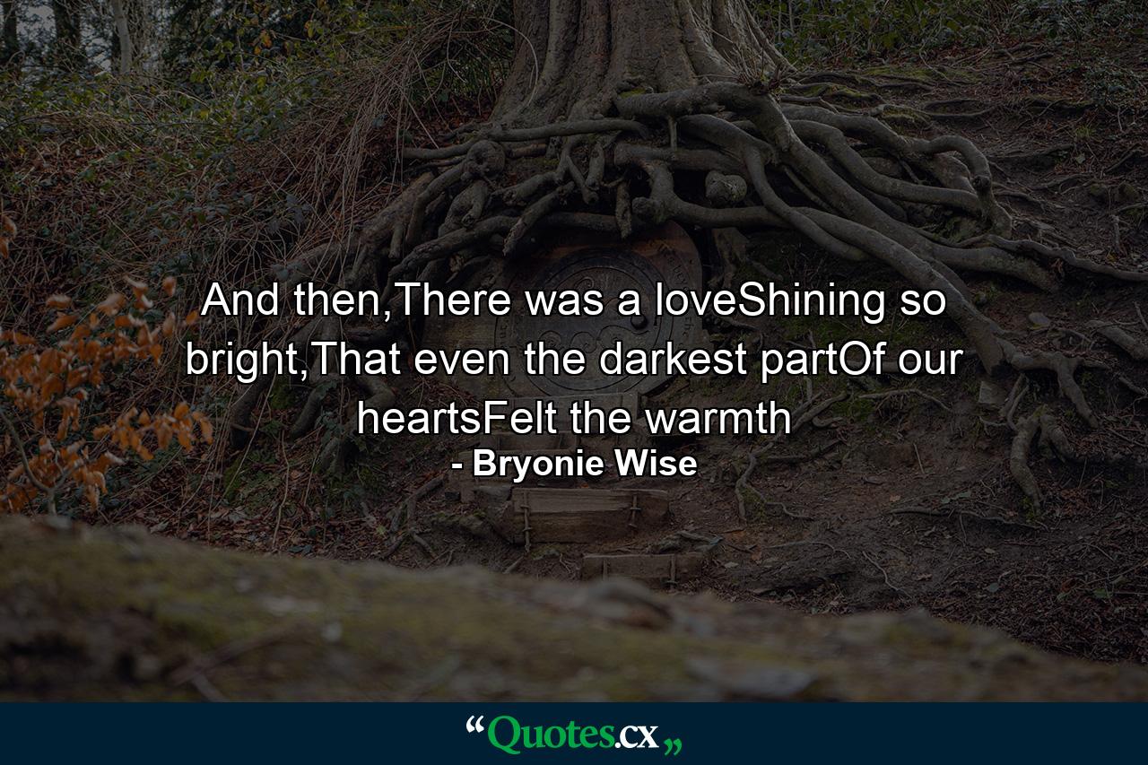 And then,There was a loveShining so bright,That even the darkest partOf our heartsFelt the warmth - Quote by Bryonie Wise