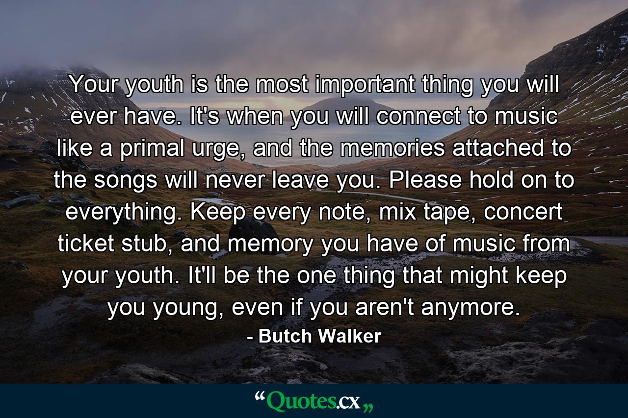 Your youth is the most important thing you will ever have. It's when you will connect to music like a primal urge, and the memories attached to the songs will never leave you. Please hold on to everything. Keep every note, mix tape, concert ticket stub, and memory you have of music from your youth. It'll be the one thing that might keep you young, even if you aren't anymore. - Quote by Butch Walker