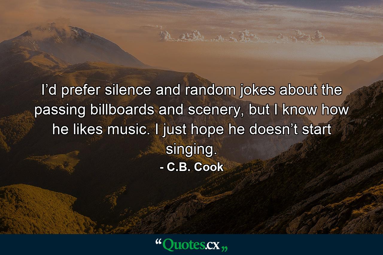 I’d prefer silence and random jokes about the passing billboards and scenery, but I know how he likes music. I just hope he doesn’t start singing. - Quote by C.B. Cook