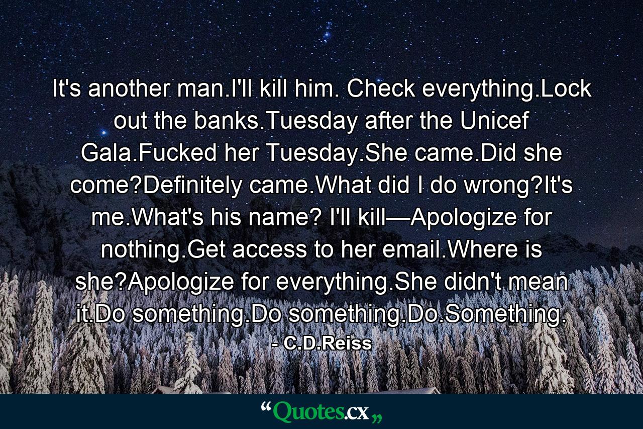 It's another man.I'll kill him. Check everything.Lock out the banks.Tuesday after the Unicef Gala.Fucked her Tuesday.She came.Did she come?Definitely came.What did I do wrong?It's me.What's his name? I'll kill—Apologize for nothing.Get access to her email.Where is she?Apologize for everything.She didn't mean it.Do something.Do something.Do.Something. - Quote by C.D.Reiss