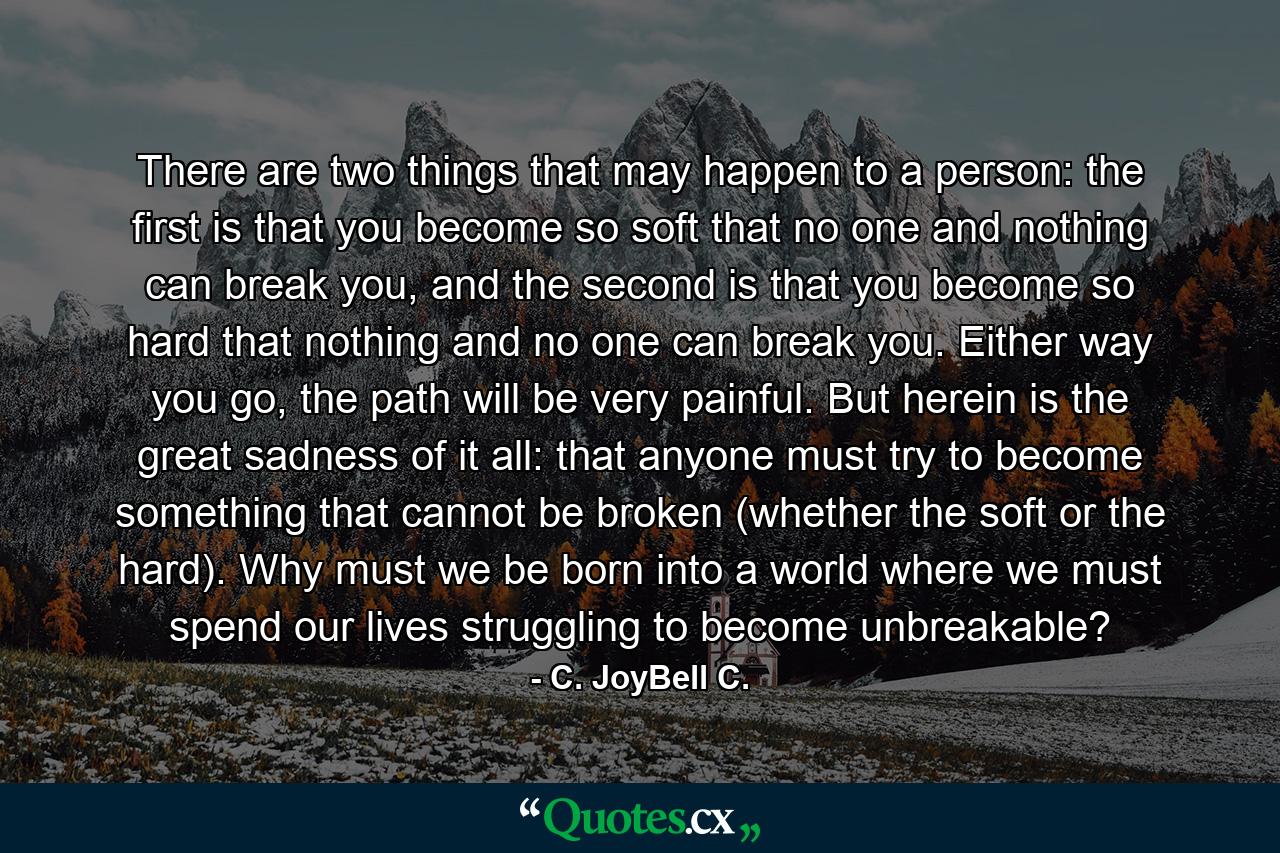 There are two things that may happen to a person: the first is that you become so soft that no one and nothing can break you, and the second is that you become so hard that nothing and no one can break you. Either way you go, the path will be very painful. But herein is the great sadness of it all: that anyone must try to become something that cannot be broken (whether the soft or the hard). Why must we be born into a world where we must spend our lives struggling to become unbreakable? - Quote by C. JoyBell C.