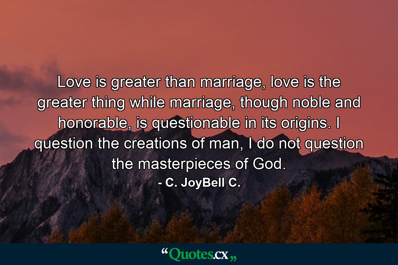 Love is greater than marriage, love is the greater thing while marriage, though noble and honorable, is questionable in its origins. I question the creations of man, I do not question the masterpieces of God. - Quote by C. JoyBell C.