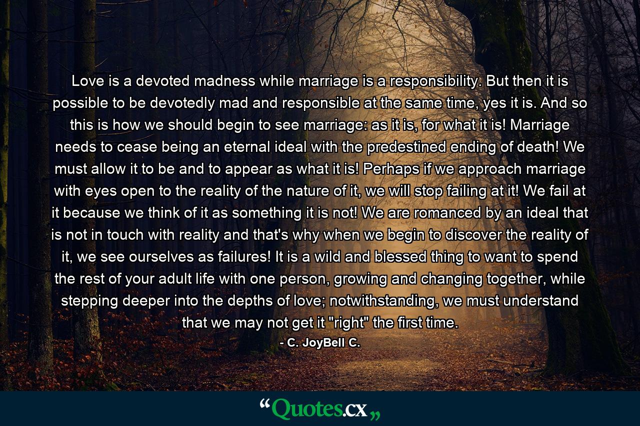 Love is a devoted madness while marriage is a responsibility. But then it is possible to be devotedly mad and responsible at the same time, yes it is. And so this is how we should begin to see marriage: as it is, for what it is! Marriage needs to cease being an eternal ideal with the predestined ending of death! We must allow it to be and to appear as what it is! Perhaps if we approach marriage with eyes open to the reality of the nature of it, we will stop failing at it! We fail at it because we think of it as something it is not! We are romanced by an ideal that is not in touch with reality and that's why when we begin to discover the reality of it, we see ourselves as failures! It is a wild and blessed thing to want to spend the rest of your adult life with one person, growing and changing together, while stepping deeper into the depths of love; notwithstanding, we must understand that we may not get it 