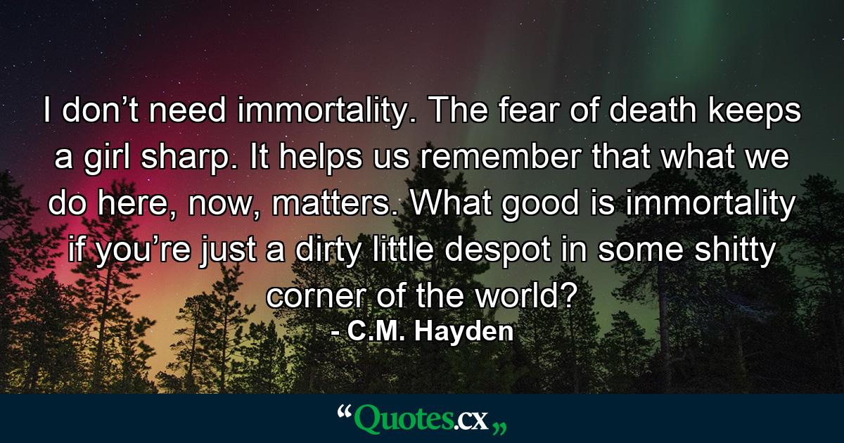 I don’t need immortality. The fear of death keeps a girl sharp. It helps us remember that what we do here, now, matters. What good is immortality if you’re just a dirty little despot in some shitty corner of the world? - Quote by C.M. Hayden