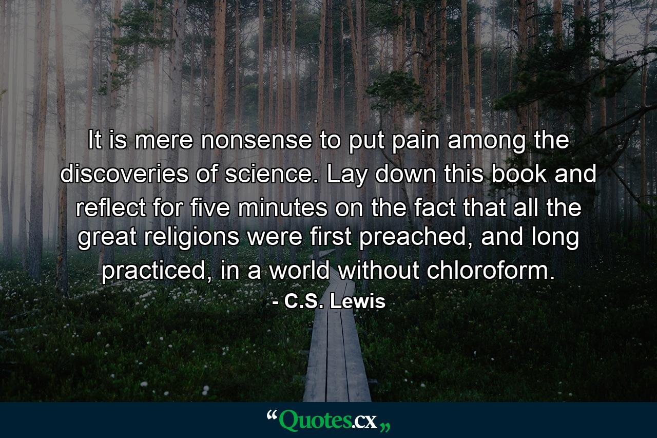 It is mere nonsense to put pain among the discoveries of science. Lay down this book and reflect for five minutes on the fact that all the great religions were first preached, and long practiced, in a world without chloroform. - Quote by C.S. Lewis