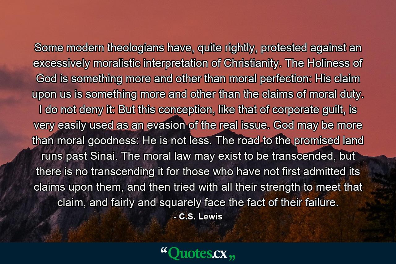 Some modern theologians have, quite rightly, protested against an excessively moralistic interpretation of Christianity. The Holiness of God is something more and other than moral perfection: His claim upon us is something more and other than the claims of moral duty. I do not deny it: But this conception, like that of corporate guilt, is very easily used as an evasion of the real issue. God may be more than moral goodness: He is not less. The road to the promised land runs past Sinai. The moral law may exist to be transcended, but there is no transcending it for those who have not first admitted its claims upon them, and then tried with all their strength to meet that claim, and fairly and squarely face the fact of their failure. - Quote by C.S. Lewis