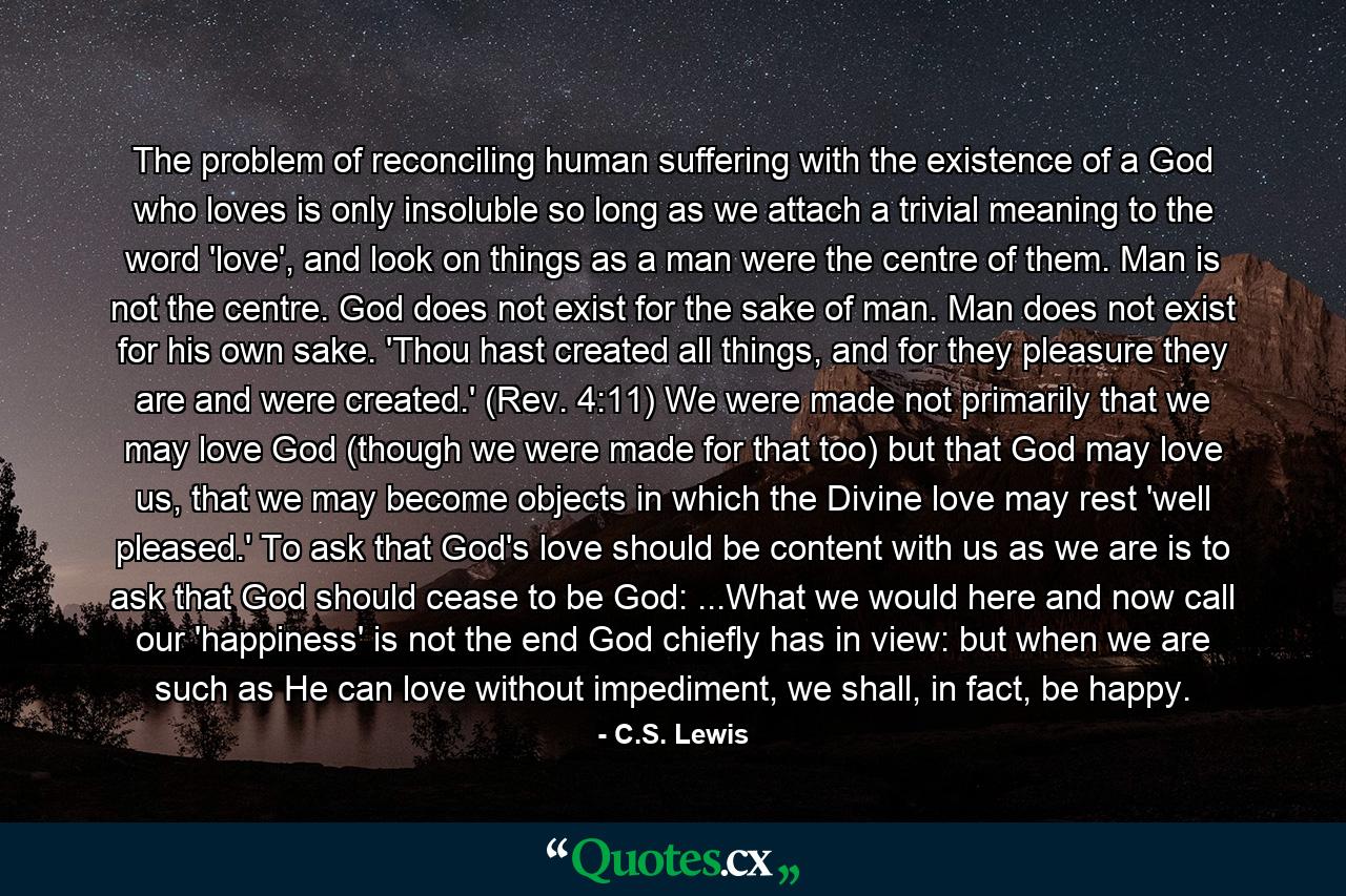 The problem of reconciling human suffering with the existence of a God who loves is only insoluble so long as we attach a trivial meaning to the word 'love', and look on things as a man were the centre of them. Man is not the centre. God does not exist for the sake of man. Man does not exist for his own sake. 'Thou hast created all things, and for they pleasure they are and were created.' (Rev. 4:11) We were made not primarily that we may love God (though we were made for that too) but that God may love us, that we may become objects in which the Divine love may rest 'well pleased.' To ask that God's love should be content with us as we are is to ask that God should cease to be God: ...What we would here and now call our 'happiness' is not the end God chiefly has in view: but when we are such as He can love without impediment, we shall, in fact, be happy. - Quote by C.S. Lewis