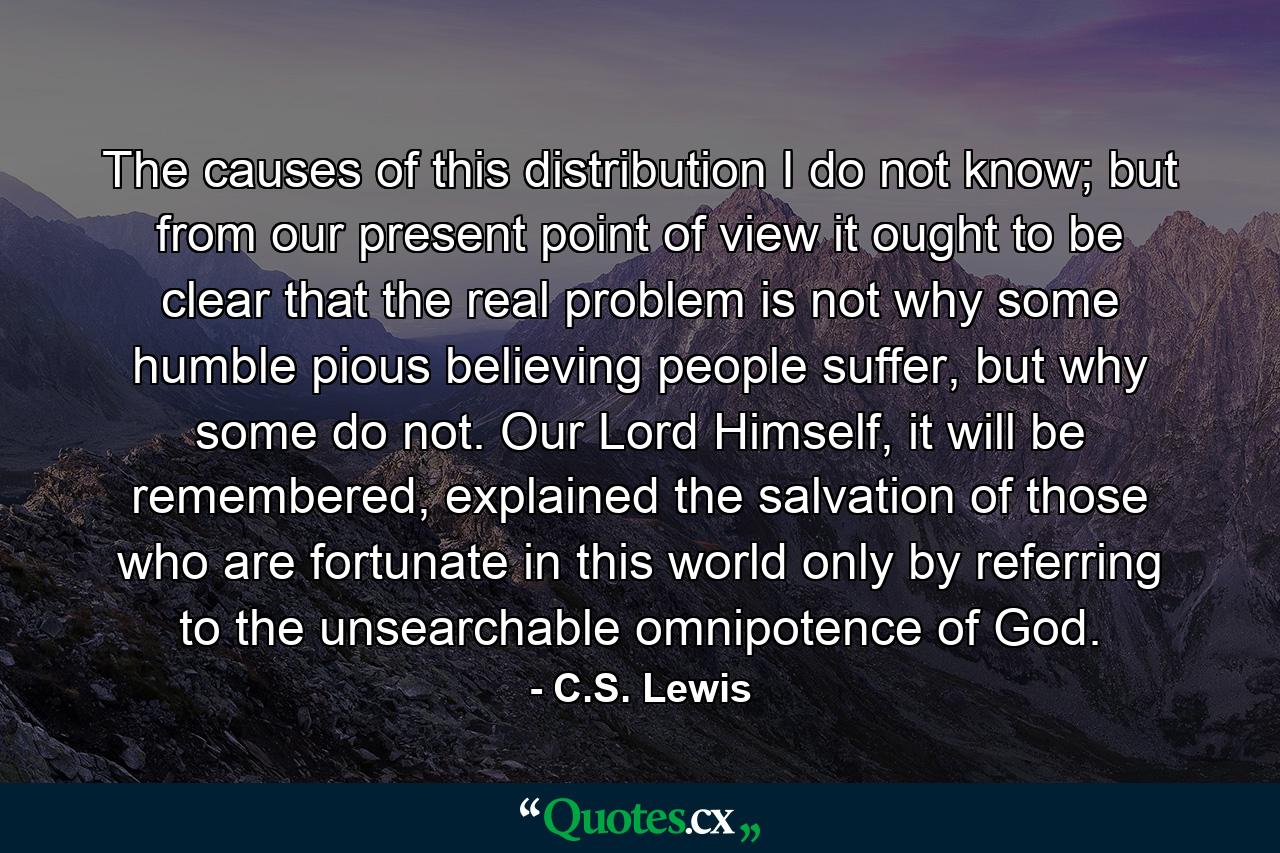 The causes of this distribution I do not know; but from our present point of view it ought to be clear that the real problem is not why some humble pious believing people suffer, but why some do not. Our Lord Himself, it will be remembered, explained the salvation of those who are fortunate in this world only by referring to the unsearchable omnipotence of God. - Quote by C.S. Lewis