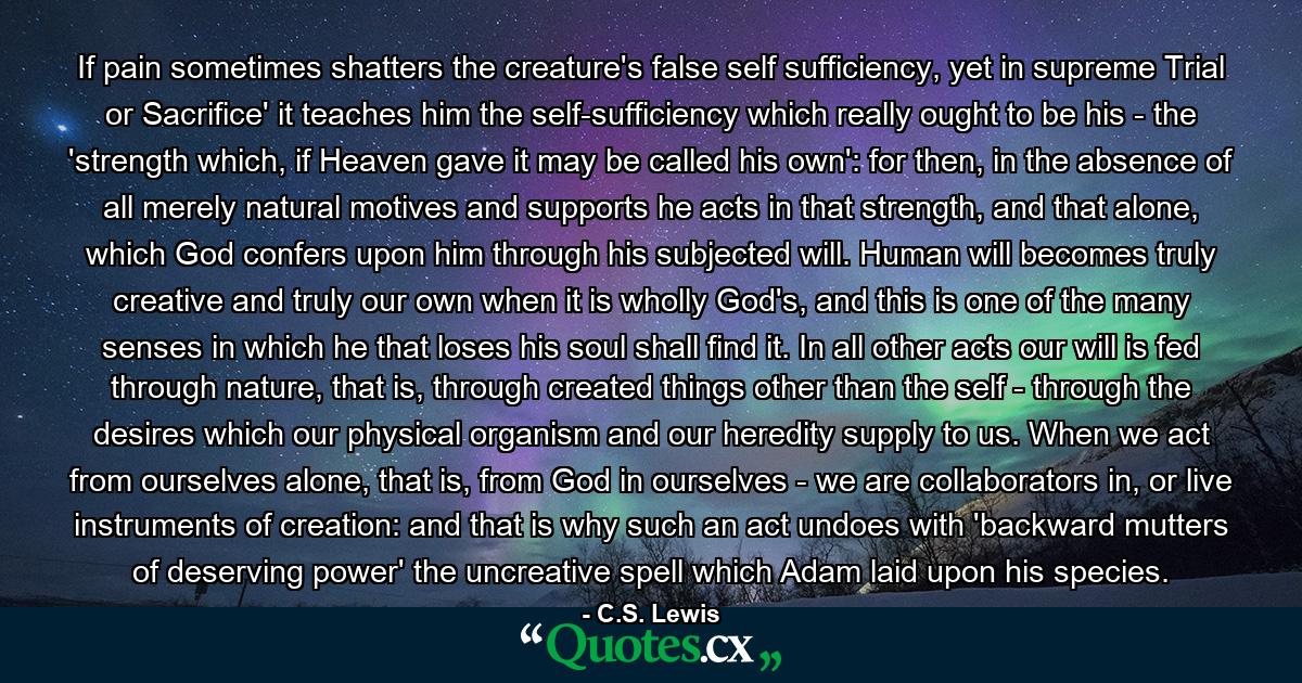 If pain sometimes shatters the creature's false self sufficiency, yet in supreme Trial or Sacrifice' it teaches him the self-sufficiency which really ought to be his - the 'strength which, if Heaven gave it may be called his own': for then, in the absence of all merely natural motives and supports he acts in that strength, and that alone, which God confers upon him through his subjected will. Human will becomes truly creative and truly our own when it is wholly God's, and this is one of the many senses in which he that loses his soul shall find it. In all other acts our will is fed through nature, that is, through created things other than the self - through the desires which our physical organism and our heredity supply to us. When we act from ourselves alone, that is, from God in ourselves - we are collaborators in, or live instruments of creation: and that is why such an act undoes with 'backward mutters of deserving power' the uncreative spell which Adam laid upon his species. - Quote by C.S. Lewis