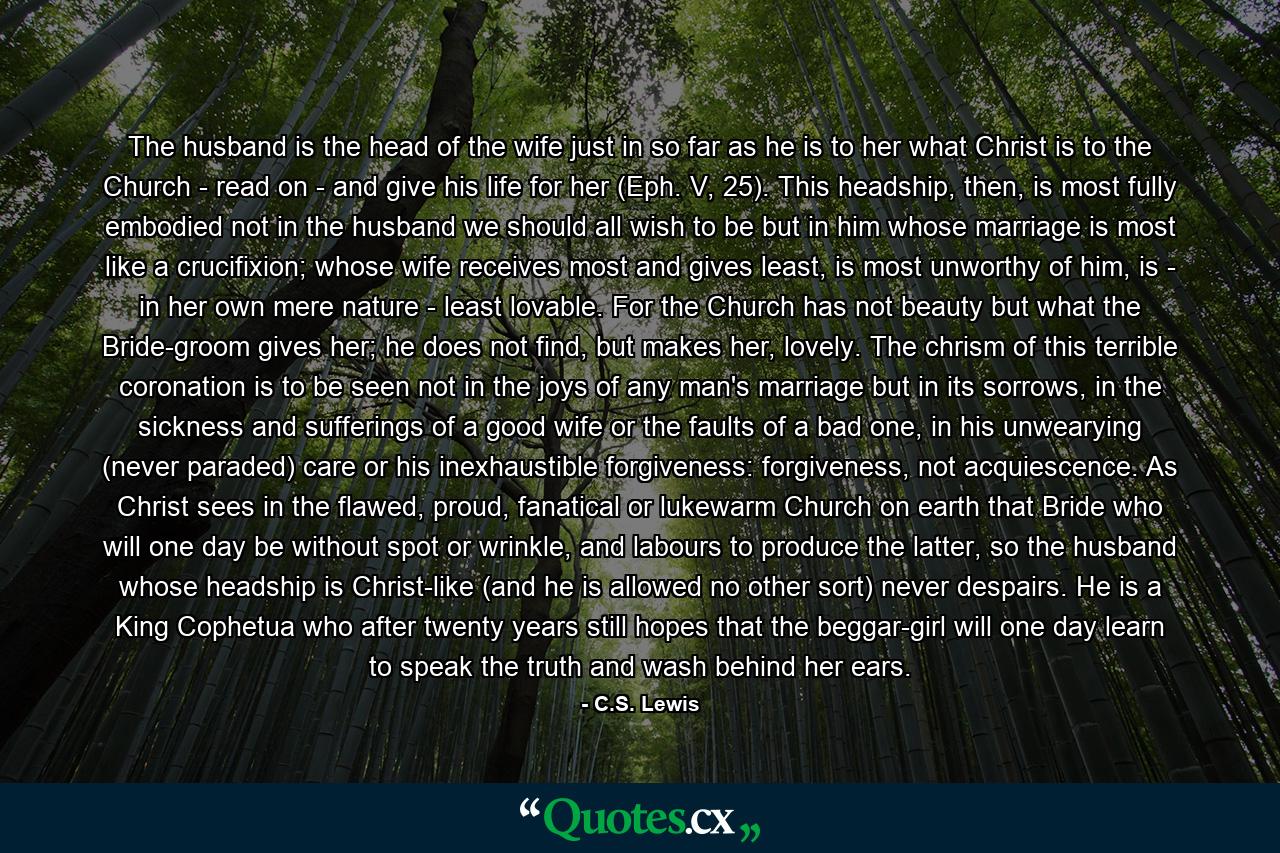 The husband is the head of the wife just in so far as he is to her what Christ is to the Church - read on - and give his life for her (Eph. V, 25). This headship, then, is most fully embodied not in the husband we should all wish to be but in him whose marriage is most like a crucifixion; whose wife receives most and gives least, is most unworthy of him, is - in her own mere nature - least lovable. For the Church has not beauty but what the Bride-groom gives her; he does not find, but makes her, lovely. The chrism of this terrible coronation is to be seen not in the joys of any man's marriage but in its sorrows, in the sickness and sufferings of a good wife or the faults of a bad one, in his unwearying (never paraded) care or his inexhaustible forgiveness: forgiveness, not acquiescence. As Christ sees in the flawed, proud, fanatical or lukewarm Church on earth that Bride who will one day be without spot or wrinkle, and labours to produce the latter, so the husband whose headship is Christ-like (and he is allowed no other sort) never despairs. He is a King Cophetua who after twenty years still hopes that the beggar-girl will one day learn to speak the truth and wash behind her ears. - Quote by C.S. Lewis