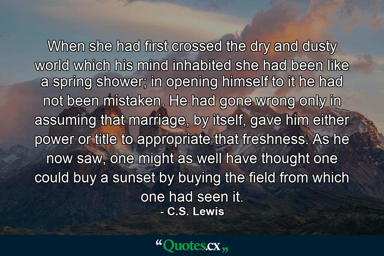 When she had first crossed the dry and dusty world which his mind inhabited she had been like a spring shower; in opening himself to it he had not been mistaken. He had gone wrong only in assuming that marriage, by itself, gave him either power or title to appropriate that freshness. As he now saw, one might as well have thought one could buy a sunset by buying the field from which one had seen it. - Quote by C.S. Lewis