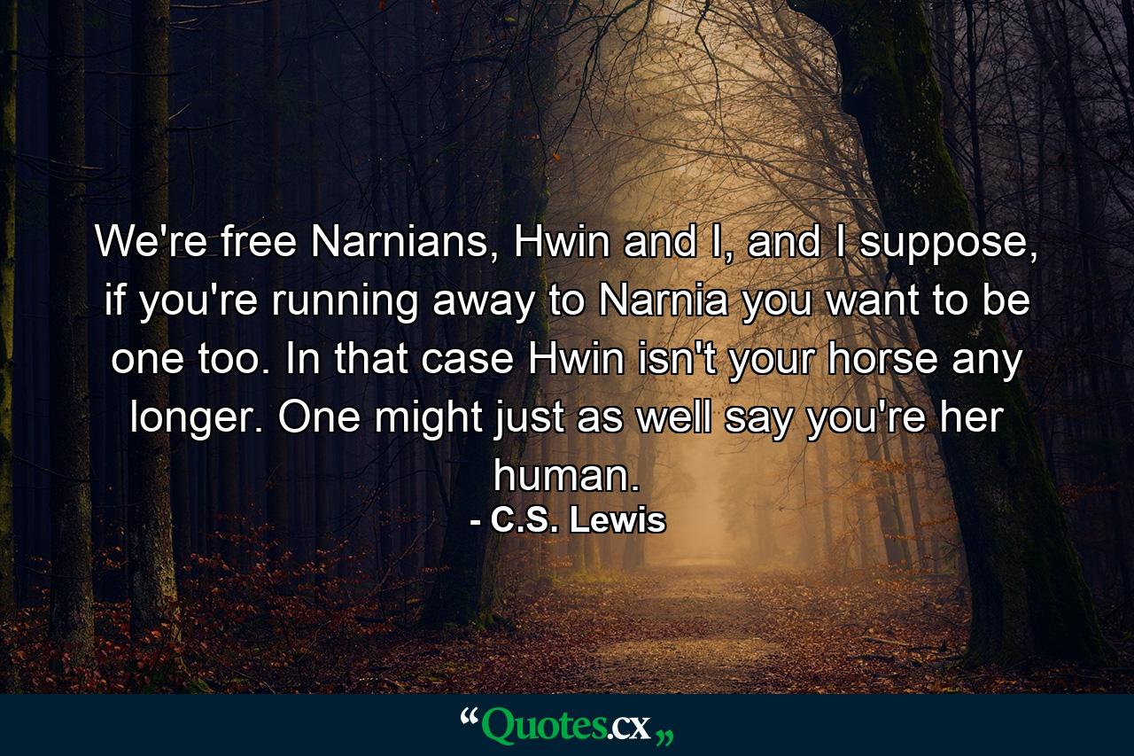 We're free Narnians, Hwin and I, and I suppose, if you're running away to Narnia you want to be one too. In that case Hwin isn't your horse any longer. One might just as well say you're her human. - Quote by C.S. Lewis