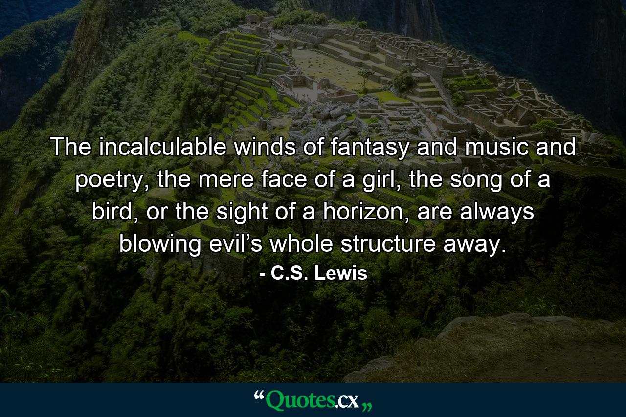 The incalculable winds of fantasy and music and poetry, the mere face of a girl, the song of a bird, or the sight of a horizon, are always blowing evil’s whole structure away. - Quote by C.S. Lewis