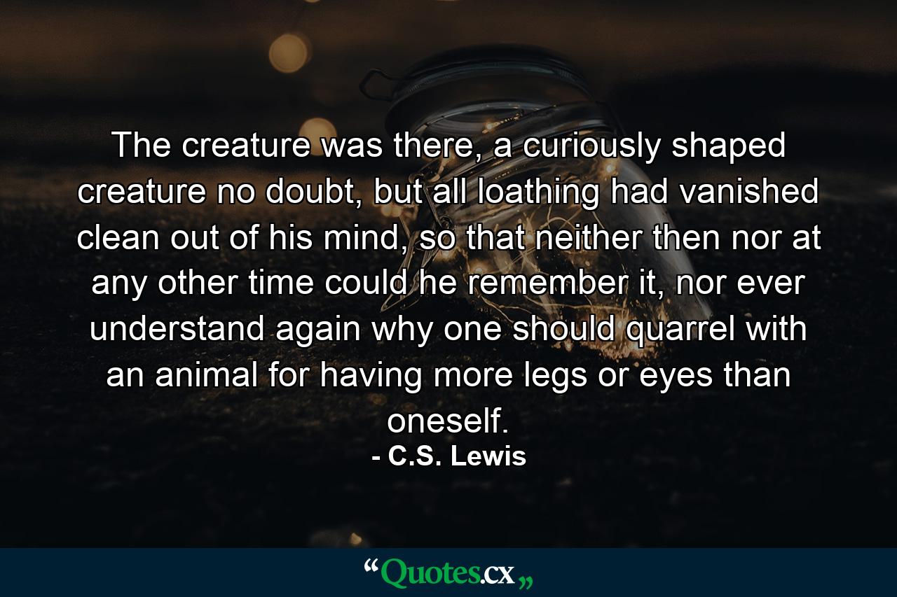 The creature was there, a curiously shaped creature no doubt, but all loathing had vanished clean out of his mind, so that neither then nor at any other time could he remember it, nor ever understand again why one should quarrel with an animal for having more legs or eyes than oneself. - Quote by C.S. Lewis