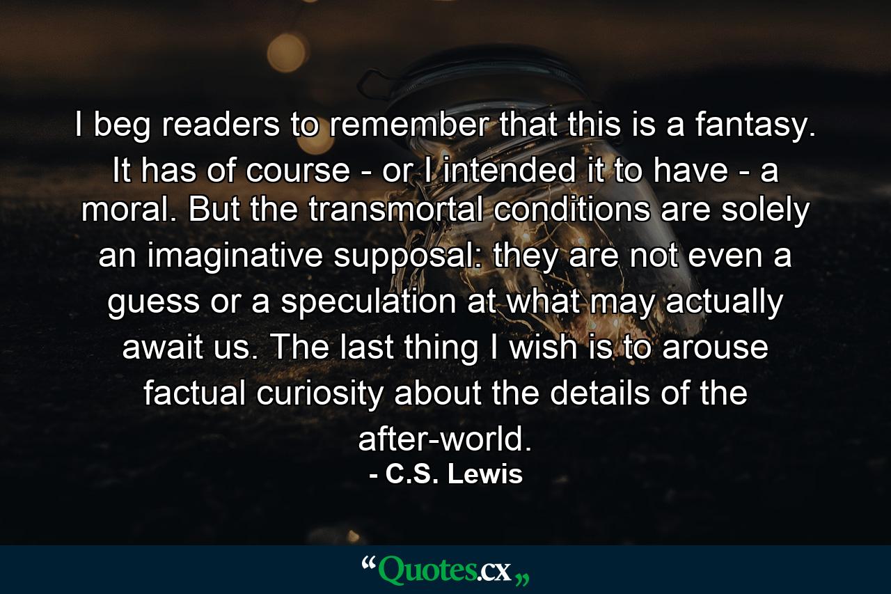 I beg readers to remember that this is a fantasy. It has of course - or I intended it to have - a moral. But the transmortal conditions are solely an imaginative supposal: they are not even a guess or a speculation at what may actually await us. The last thing I wish is to arouse factual curiosity about the details of the after-world. - Quote by C.S. Lewis