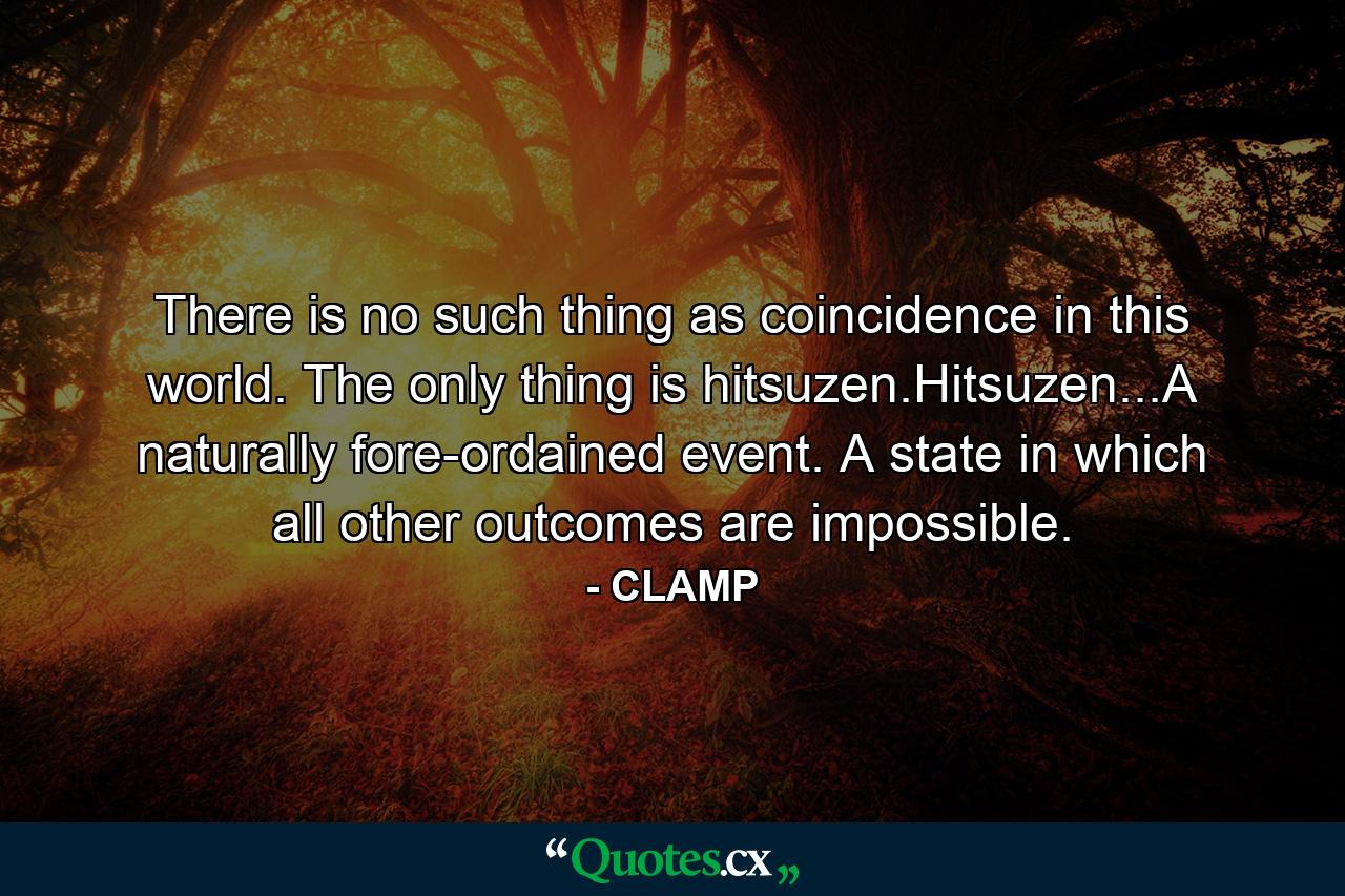 There is no such thing as coincidence in this world. The only thing is hitsuzen.Hitsuzen...A naturally fore-ordained event. A state in which all other outcomes are impossible. - Quote by CLAMP