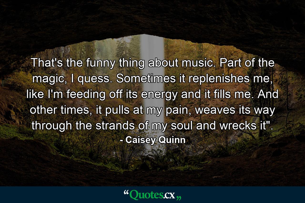 That's the funny thing about music. Part of the magic, I quess. Sometimes it replenishes me, like I'm feeding off its energy and it fills me. And other times, it pulls at my pain, weaves its way through the strands of my soul and wrecks it