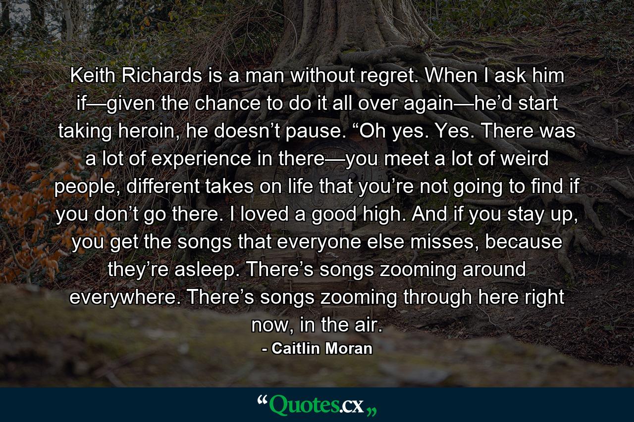 Keith Richards is a man without regret. When I ask him if—given the chance to do it all over again—he’d start taking heroin, he doesn’t pause. “Oh yes. Yes. There was a lot of experience in there—you meet a lot of weird people, different takes on life that you’re not going to find if you don’t go there. I loved a good high. And if you stay up, you get the songs that everyone else misses, because they’re asleep. There’s songs zooming around everywhere. There’s songs zooming through here right now, in the air. - Quote by Caitlin Moran