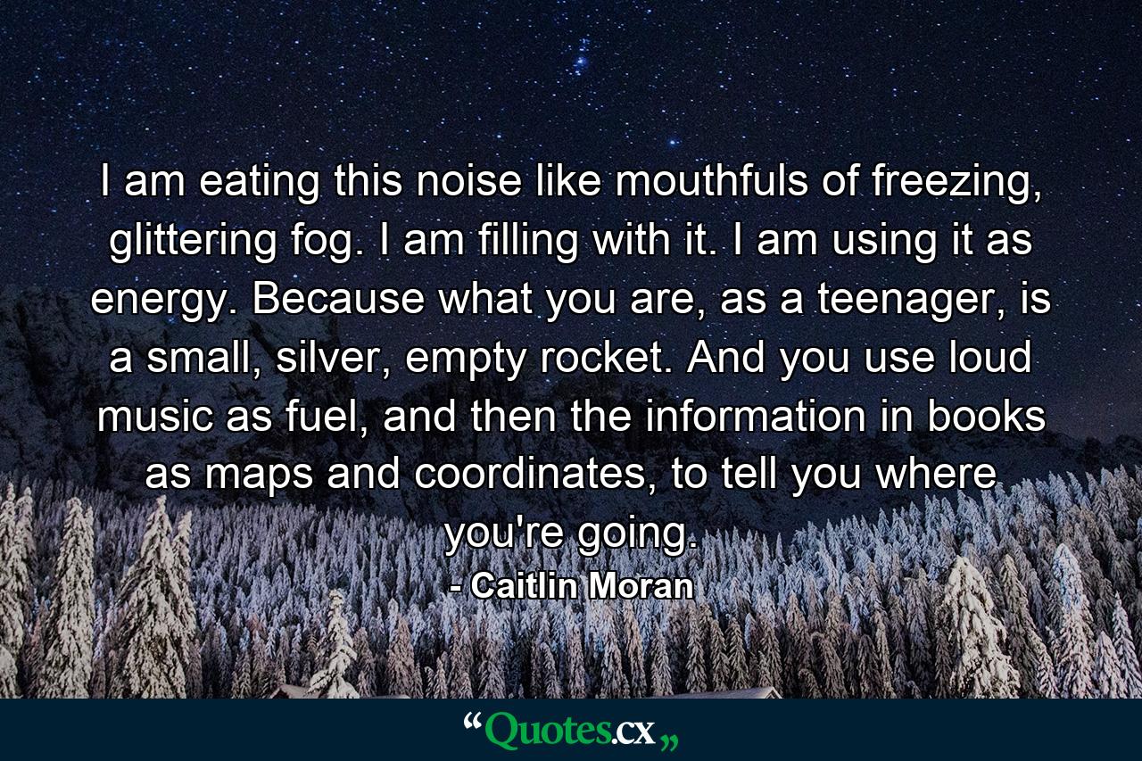 I am eating this noise like mouthfuls of freezing, glittering fog. I am filling with it. I am using it as energy. Because what you are, as a teenager, is a small, silver, empty rocket. And you use loud music as fuel, and then the information in books as maps and coordinates, to tell you where you're going. - Quote by Caitlin Moran