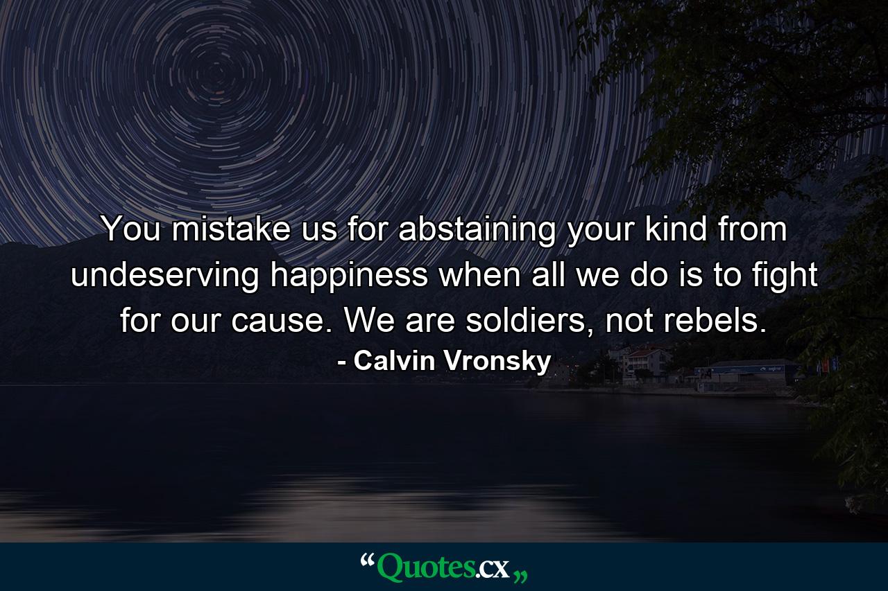 You mistake us for abstaining your kind from undeserving happiness when all we do is to fight for our cause. We are soldiers, not rebels. - Quote by Calvin Vronsky