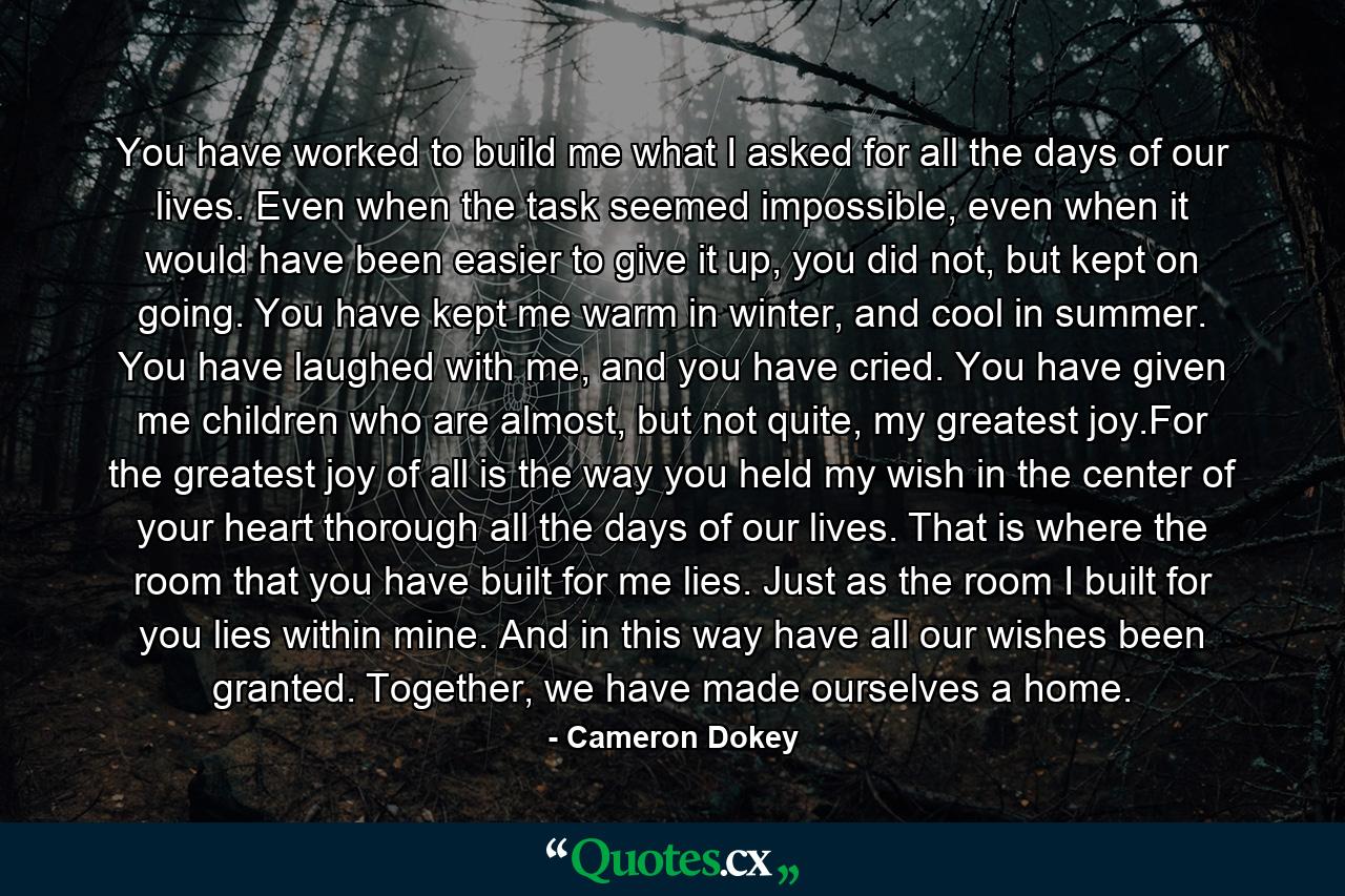 You have worked to build me what I asked for all the days of our lives. Even when the task seemed impossible, even when it would have been easier to give it up, you did not, but kept on going. You have kept me warm in winter, and cool in summer. You have laughed with me, and you have cried. You have given me children who are almost, but not quite, my greatest joy.For the greatest joy of all is the way you held my wish in the center of your heart thorough all the days of our lives. That is where the room that you have built for me lies. Just as the room I built for you lies within mine. And in this way have all our wishes been granted. Together, we have made ourselves a home. - Quote by Cameron Dokey