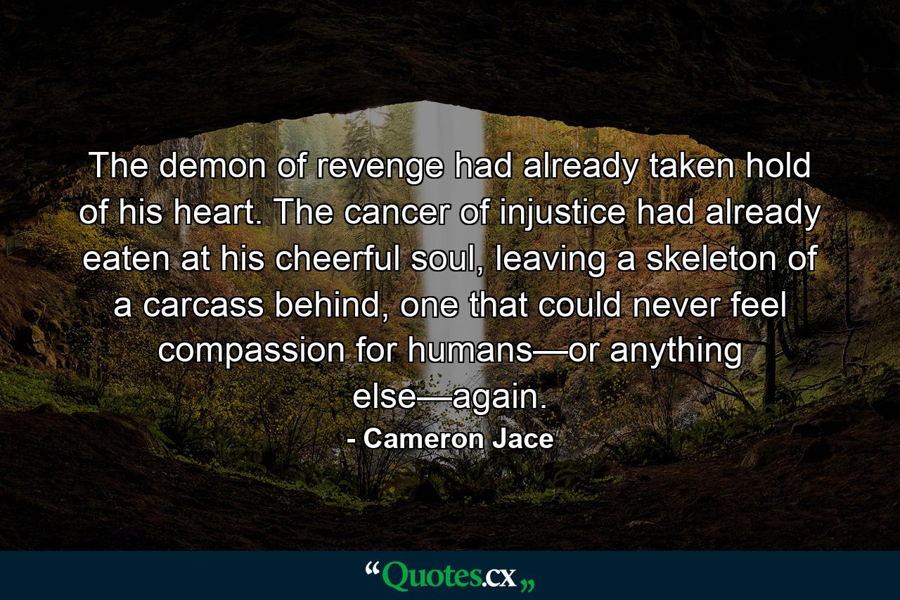 The demon of revenge had already taken hold of his heart. The cancer of injustice had already eaten at his cheerful soul, leaving a skeleton of a carcass behind, one that could never feel compassion for humans—or anything else—again. - Quote by Cameron Jace