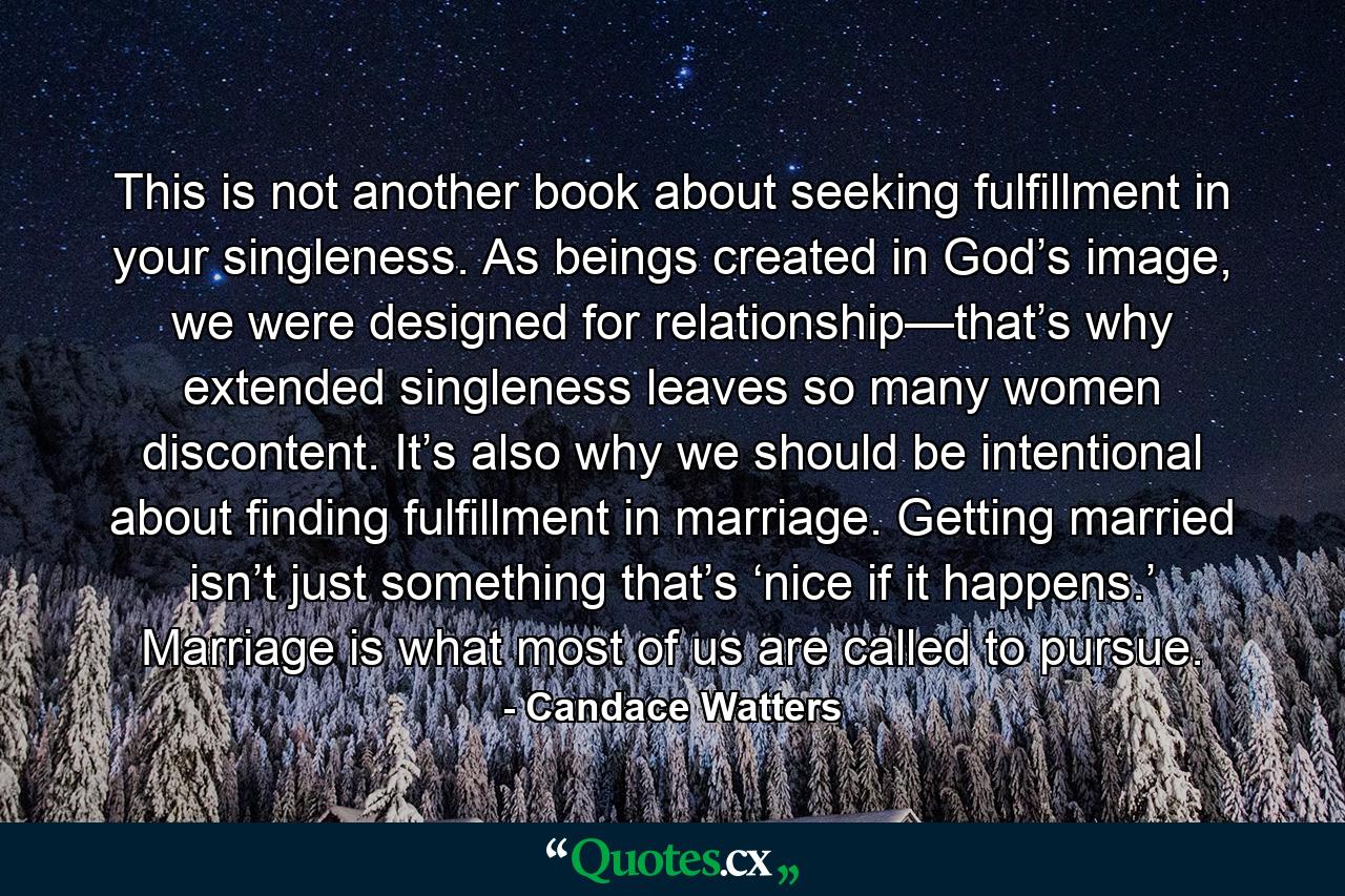 This is not another book about seeking fulfillment in your singleness. As beings created in God’s image, we were designed for relationship—that’s why extended singleness leaves so many women discontent. It’s also why we should be intentional about finding fulfillment in marriage. Getting married isn’t just something that’s ‘nice if it happens.’ Marriage is what most of us are called to pursue. - Quote by Candace Watters