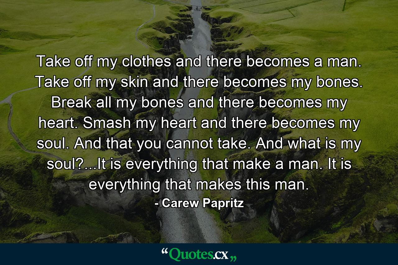 Take off my clothes and there becomes a man. Take off my skin and there becomes my bones. Break all my bones and there becomes my heart. Smash my heart and there becomes my soul. And that you cannot take. And what is my soul?...It is everything that make a man. It is everything that makes this man. - Quote by Carew Papritz