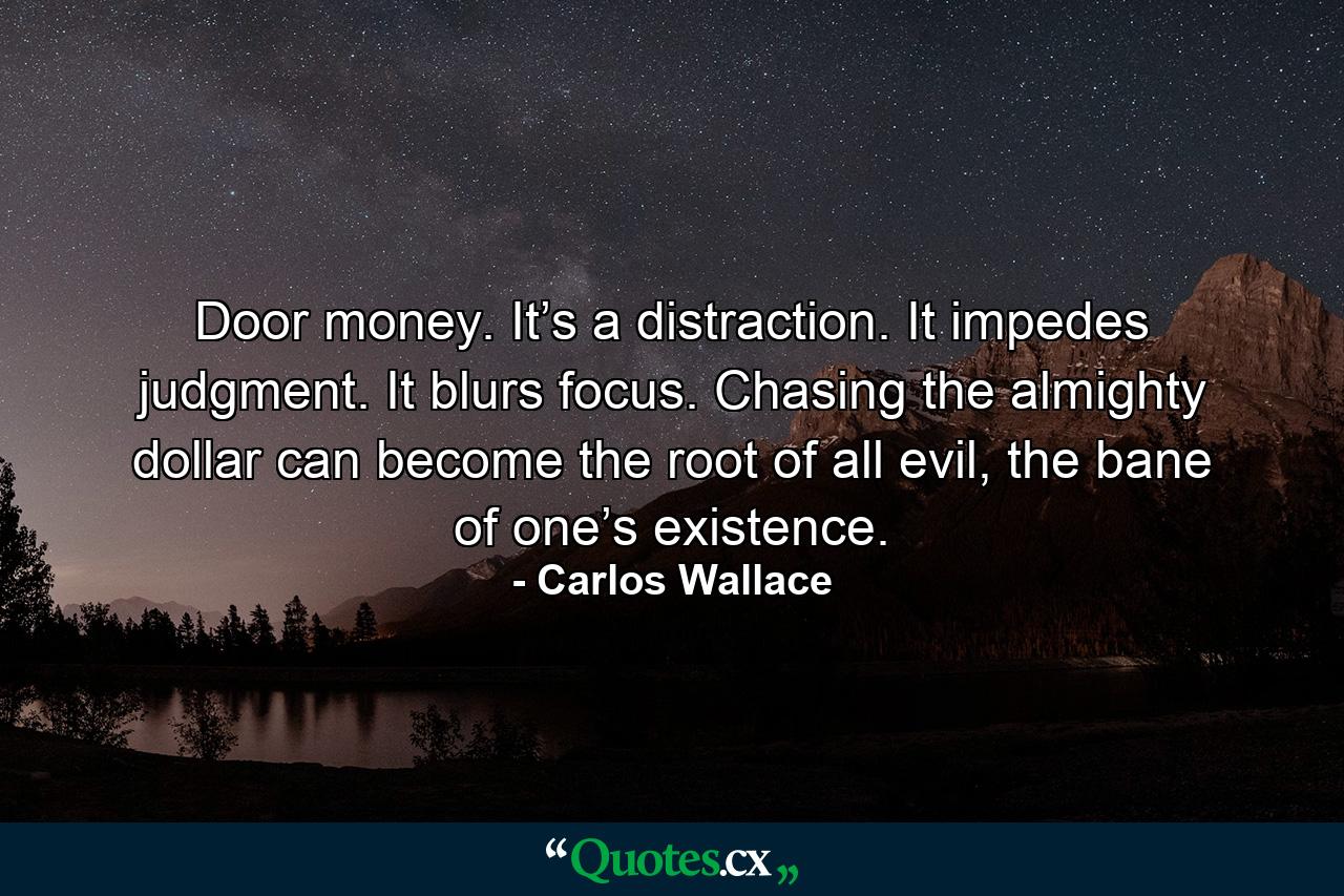 Door money. It’s a distraction. It impedes judgment. It blurs focus. Chasing the almighty dollar can become the root of all evil, the bane of one’s existence. - Quote by Carlos Wallace