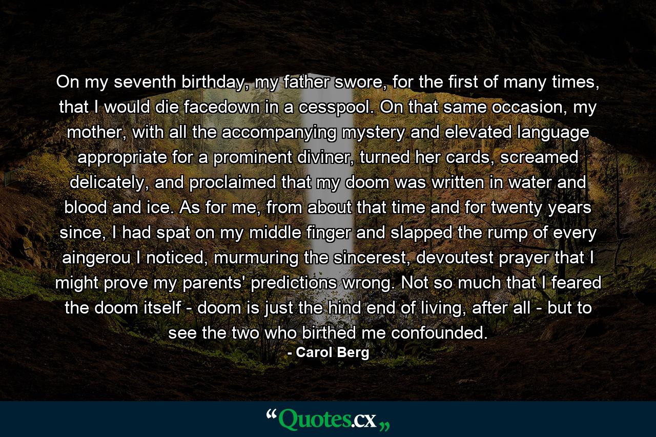 On my seventh birthday, my father swore, for the first of many times, that I would die facedown in a cesspool. On that same occasion, my mother, with all the accompanying mystery and elevated language appropriate for a prominent diviner, turned her cards, screamed delicately, and proclaimed that my doom was written in water and blood and ice. As for me, from about that time and for twenty years since, I had spat on my middle finger and slapped the rump of every aingerou I noticed, murmuring the sincerest, devoutest prayer that I might prove my parents' predictions wrong. Not so much that I feared the doom itself - doom is just the hind end of living, after all - but to see the two who birthed me confounded. - Quote by Carol Berg