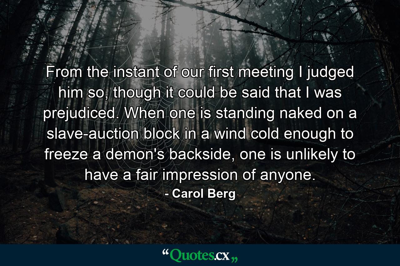 From the instant of our first meeting I judged him so, though it could be said that I was prejudiced. When one is standing naked on a slave-auction block in a wind cold enough to freeze a demon's backside, one is unlikely to have a fair impression of anyone. - Quote by Carol Berg