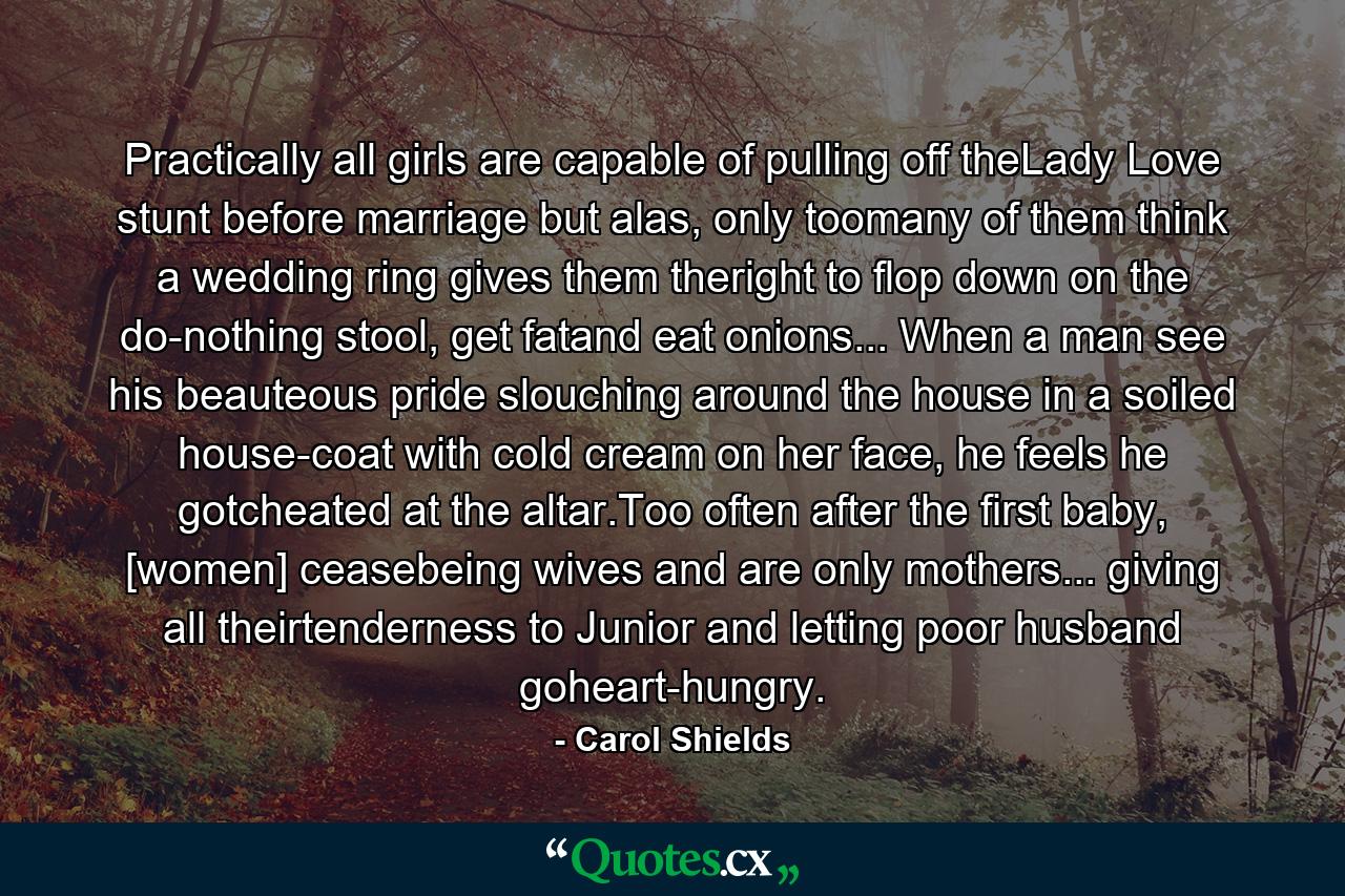 Practically all girls are capable of pulling off theLady Love stunt before marriage but alas, only toomany of them think a wedding ring gives them theright to flop down on the do-nothing stool, get fatand eat onions... When a man see his beauteous pride slouching around the house in a soiled house-coat with cold cream on her face, he feels he gotcheated at the altar.Too often after the first baby, [women] ceasebeing wives and are only mothers... giving all theirtenderness to Junior and letting poor husband goheart-hungry. - Quote by Carol Shields