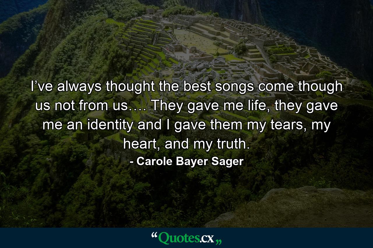 I’ve always thought the best songs come though us not from us…. They gave me life, they gave me an identity and I gave them my tears, my heart, and my truth. - Quote by Carole Bayer Sager