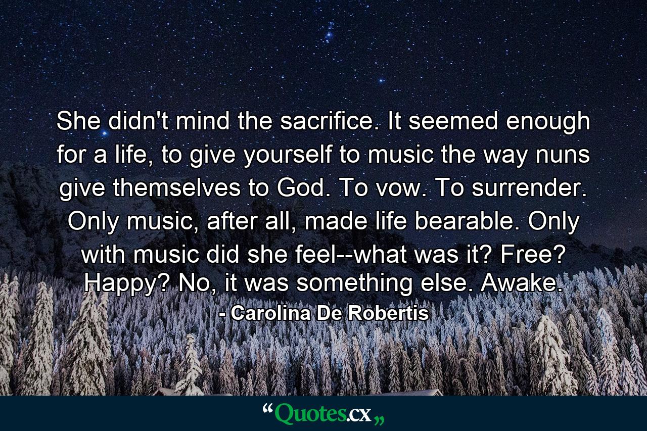 She didn't mind the sacrifice. It seemed enough for a life, to give yourself to music the way nuns give themselves to God. To vow. To surrender. Only music, after all, made life bearable. Only with music did she feel--what was it? Free? Happy? No, it was something else. Awake. - Quote by Carolina De Robertis