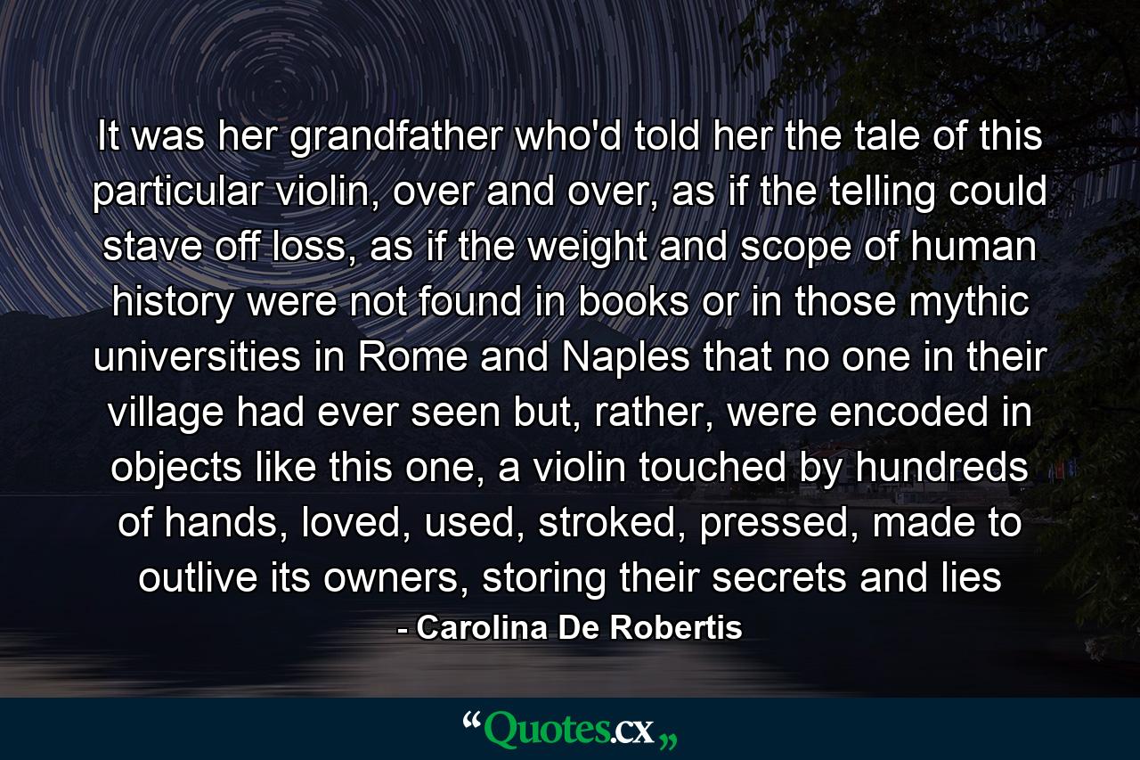 It was her grandfather who'd told her the tale of this particular violin, over and over, as if the telling could stave off loss, as if the weight and scope of human history were not found in books or in those mythic universities in Rome and Naples that no one in their village had ever seen but, rather, were encoded in objects like this one, a violin touched by hundreds of hands, loved, used, stroked, pressed, made to outlive its owners, storing their secrets and lies - Quote by Carolina De Robertis