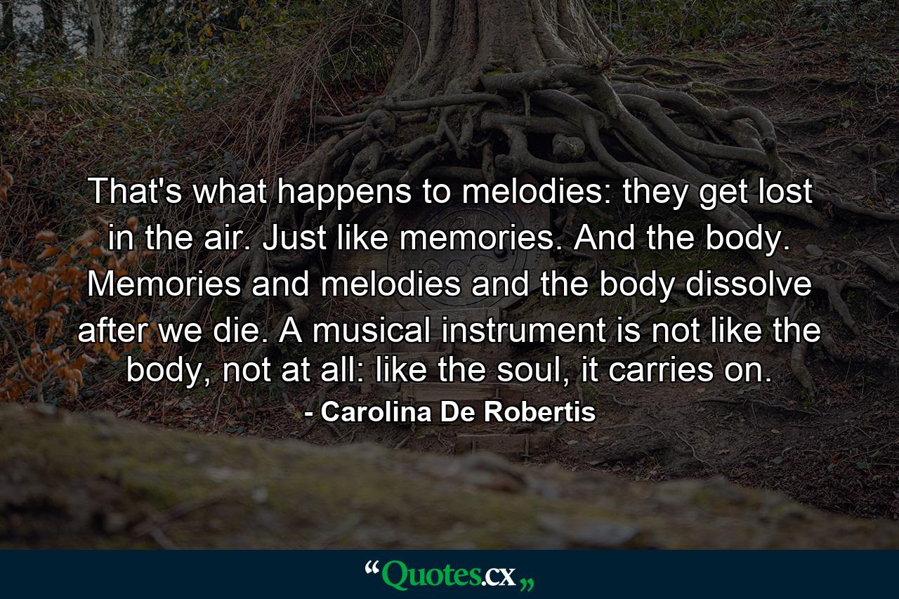 That's what happens to melodies: they get lost in the air. Just like memories. And the body. Memories and melodies and the body dissolve after we die. A musical instrument is not like the body, not at all: like the soul, it carries on. - Quote by Carolina De Robertis