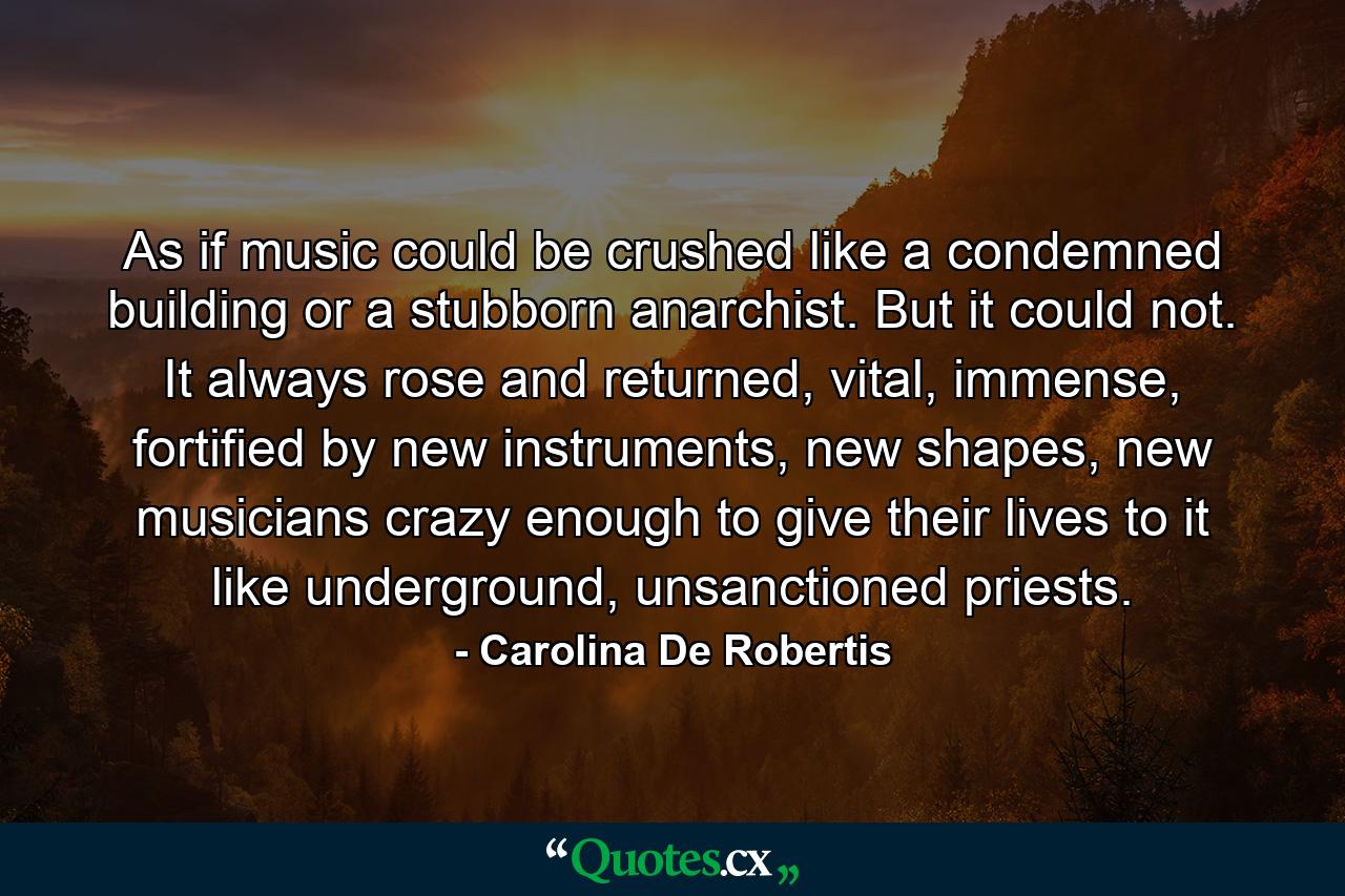 As if music could be crushed like a condemned building or a stubborn anarchist. But it could not. It always rose and returned, vital, immense, fortified by new instruments, new shapes, new musicians crazy enough to give their lives to it like underground, unsanctioned priests. - Quote by Carolina De Robertis