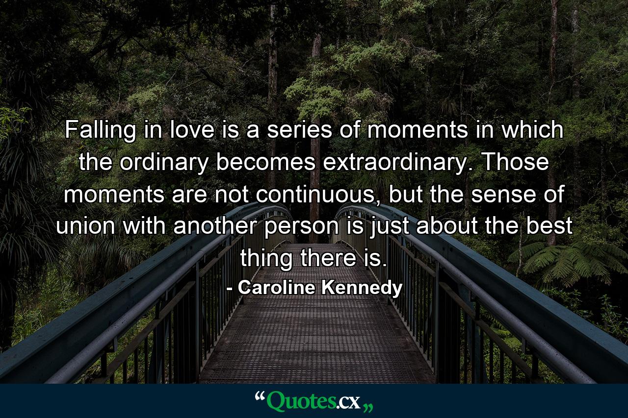 Falling in love is a series of moments in which the ordinary becomes extraordinary. Those moments are not continuous, but the sense of union with another person is just about the best thing there is. - Quote by Caroline Kennedy