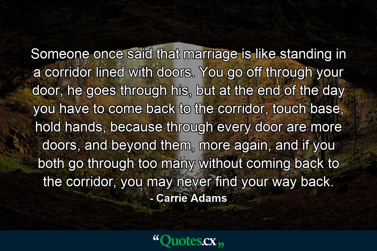 Someone once said that marriage is like standing in a corridor lined with doors. You go off through your door, he goes through his, but at the end of the day you have to come back to the corridor, touch base, hold hands, because through every door are more doors, and beyond them, more again, and if you both go through too many without coming back to the corridor, you may never find your way back. - Quote by Carrie Adams