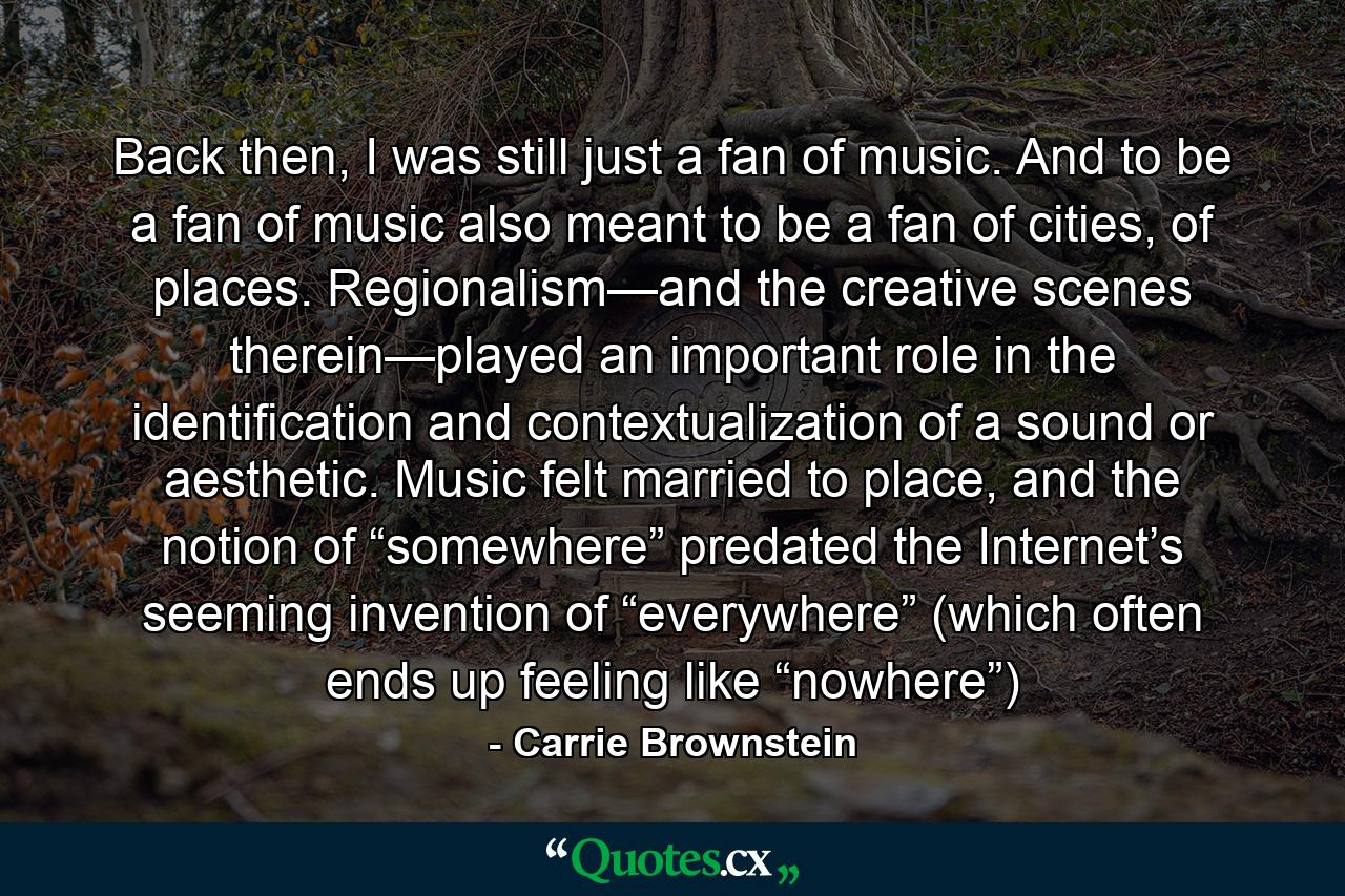 Back then, I was still just a fan of music. And to be a fan of music also meant to be a fan of cities, of places. Regionalism—and the creative scenes therein—played an important role in the identification and contextualization of a sound or aesthetic. Music felt married to place, and the notion of “somewhere” predated the Internet’s seeming invention of “everywhere” (which often ends up feeling like “nowhere”) - Quote by Carrie Brownstein