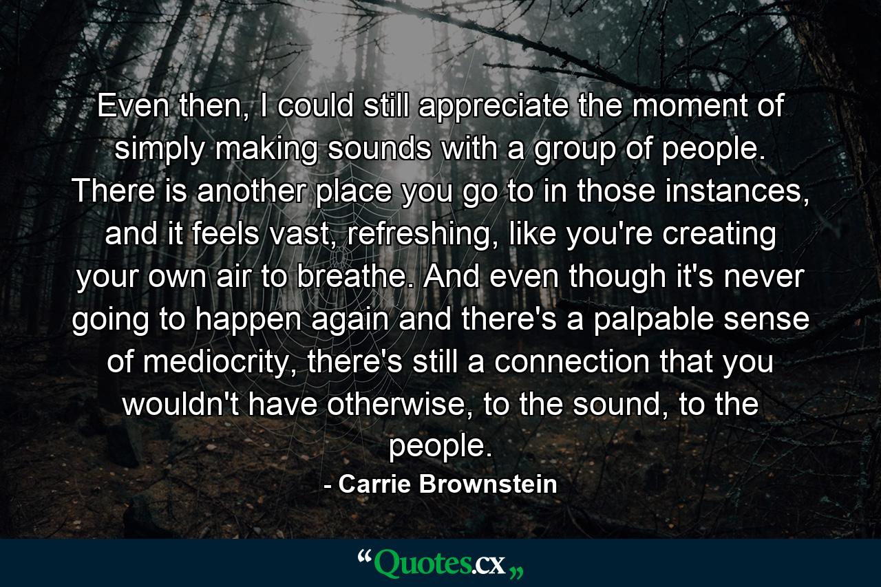 Even then, I could still appreciate the moment of simply making sounds with a group of people. There is another place you go to in those instances, and it feels vast, refreshing, like you're creating your own air to breathe. And even though it's never going to happen again and there's a palpable sense of mediocrity, there's still a connection that you wouldn't have otherwise, to the sound, to the people. - Quote by Carrie Brownstein