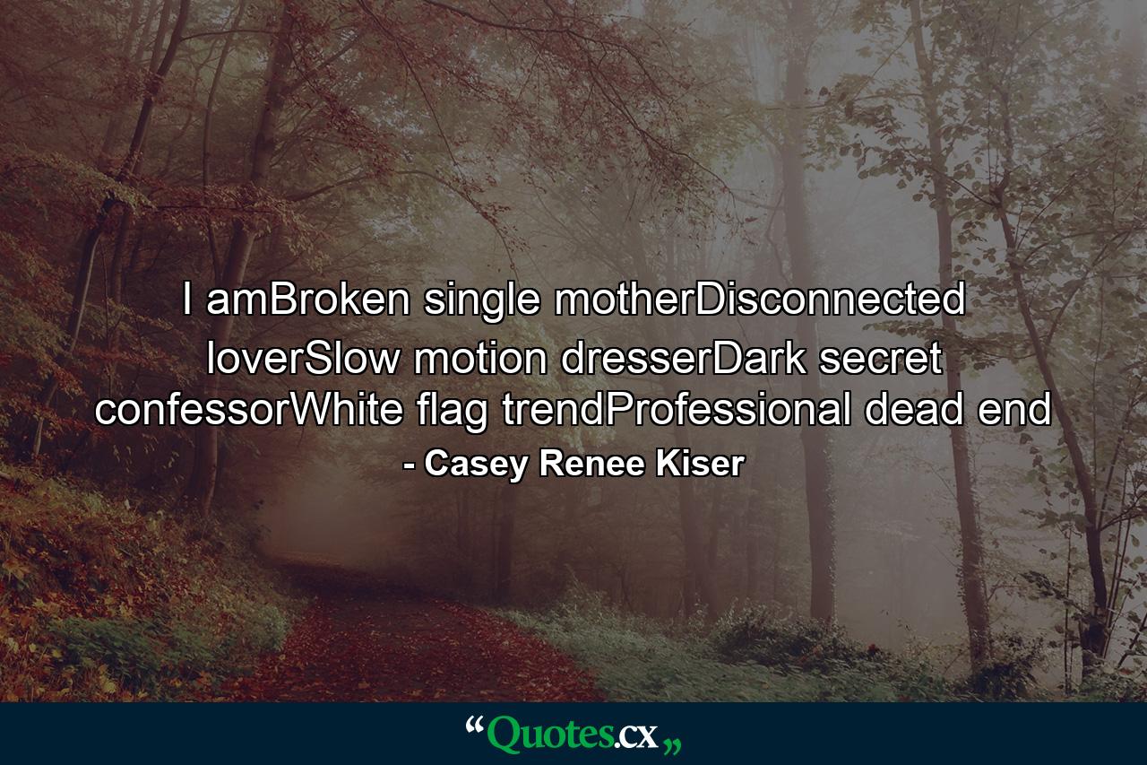 I amBroken single motherDisconnected loverSlow motion dresserDark secret confessorWhite flag trendProfessional dead end - Quote by Casey Renee Kiser