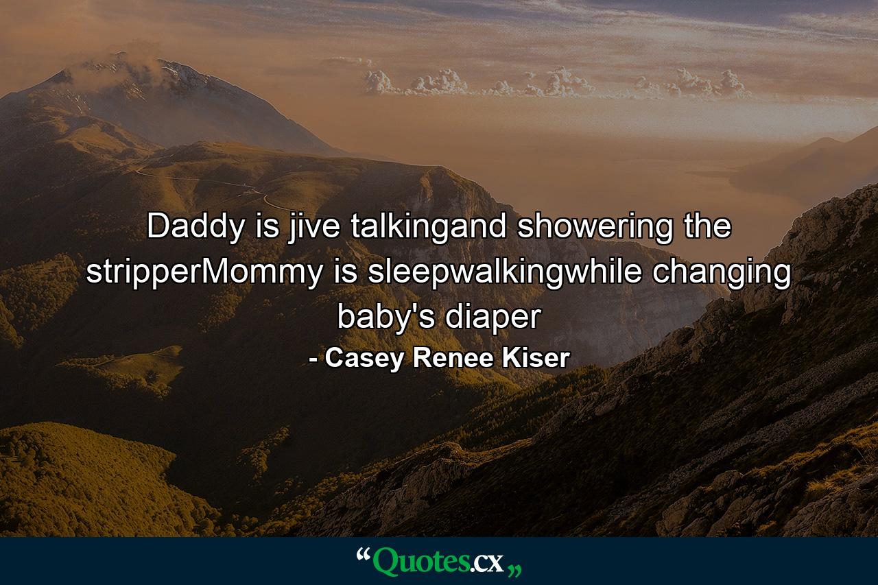 Daddy is jive talkingand showering the stripperMommy is sleepwalkingwhile changing baby's diaper - Quote by Casey Renee Kiser