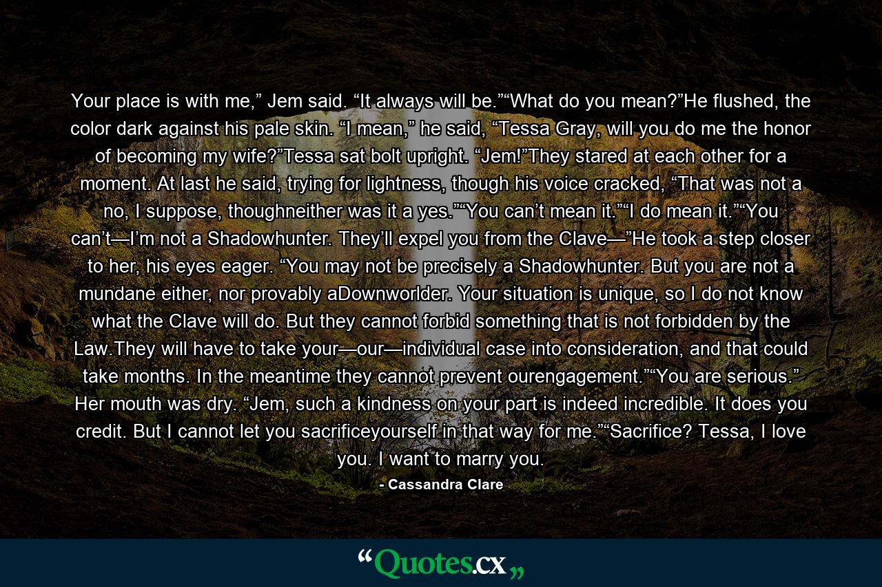 Your place is with me,” Jem said. “It always will be.”“What do you mean?”He flushed, the color dark against his pale skin. “I mean,” he said, “Tessa Gray, will you do me the honor of becoming my wife?”Tessa sat bolt upright. “Jem!”They stared at each other for a moment. At last he said, trying for lightness, though his voice cracked, “That was not a no, I suppose, thoughneither was it a yes.”“You can’t mean it.”“I do mean it.”“You can’t—I’m not a Shadowhunter. They’ll expel you from the Clave—”He took a step closer to her, his eyes eager. “You may not be precisely a Shadowhunter. But you are not a mundane either, nor provably aDownworlder. Your situation is unique, so I do not know what the Clave will do. But they cannot forbid something that is not forbidden by the Law.They will have to take your—our—individual case into consideration, and that could take months. In the meantime they cannot prevent ourengagement.”“You are serious.” Her mouth was dry. “Jem, such a kindness on your part is indeed incredible. It does you credit. But I cannot let you sacrificeyourself in that way for me.”“Sacrifice? Tessa, I love you. I want to marry you. - Quote by Cassandra Clare