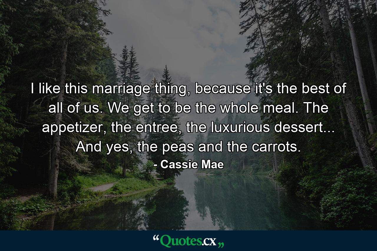 I like this marriage thing, because it's the best of all of us. We get to be the whole meal. The appetizer, the entree, the luxurious dessert... And yes, the peas and the carrots. - Quote by Cassie Mae